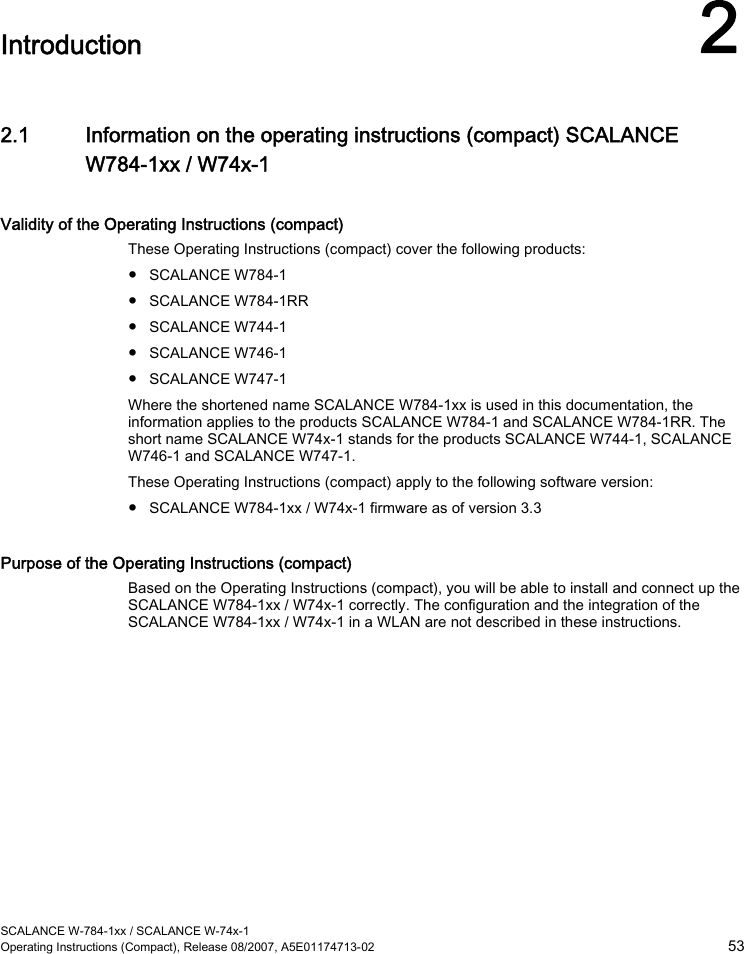  SCALANCE W-784-1xx / SCALANCE W-74x-1 Operating Instructions (Compact), Release 08/2007, A5E01174713-02  53  Introduction 2 2.1 Information on the operating instructions (compact) SCALANCE W784-1xx / W74x-1 Validity of the Operating Instructions (compact) These Operating Instructions (compact) cover the following products: ● SCALANCE W784-1 ● SCALANCE W784-1RR ● SCALANCE W744-1 ● SCALANCE W746-1 ● SCALANCE W747-1 Where the shortened name SCALANCE W784-1xx is used in this documentation, the information applies to the products SCALANCE W784-1 and SCALANCE W784-1RR. The short name SCALANCE W74x-1 stands for the products SCALANCE W744-1, SCALANCE W746-1 and SCALANCE W747-1. These Operating Instructions (compact) apply to the following software version: ● SCALANCE W784-1xx / W74x-1 firmware as of version 3.3 Purpose of the Operating Instructions (compact) Based on the Operating Instructions (compact), you will be able to install and connect up the SCALANCE W784-1xx / W74x-1 correctly. The configuration and the integration of the SCALANCE W784-1xx / W74x-1 in a WLAN are not described in these instructions. 