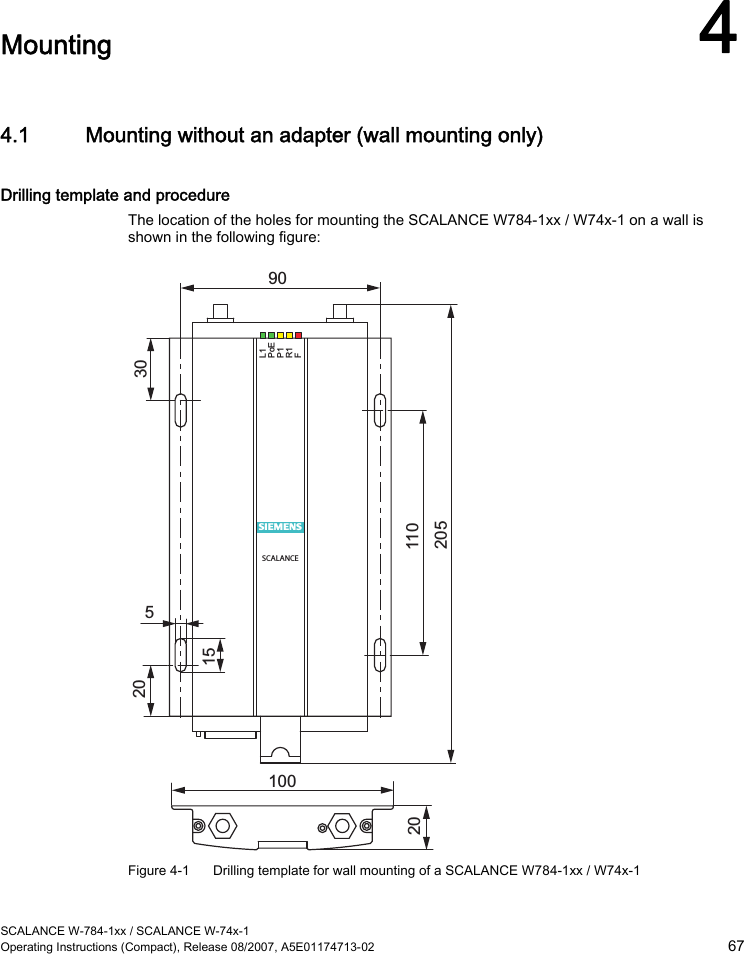  SCALANCE W-784-1xx / SCALANCE W-74x-1 Operating Instructions (Compact), Release 08/2007, A5E01174713-02  67  Mounting 4 4.1 Mounting without an adapter (wall mounting only) Drilling template and procedure The location of the holes for mounting the SCALANCE W784-1xx / W74x-1 on a wall is shown in the following figure: L1 PoE P1 R1 F s SCALANCE 100 5 90 20  110 205 20 15 30  Figure 4-1  Drilling template for wall mounting of a SCALANCE W784-1xx / W74x-1 