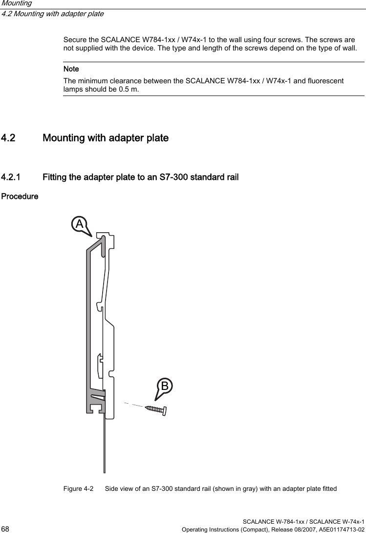 Mounting   4.2 Mounting with adapter plate  SCALANCE W-784-1xx / SCALANCE W-74x-1 68  Operating Instructions (Compact), Release 08/2007, A5E01174713-02 Secure the SCALANCE W784-1xx / W74x-1 to the wall using four screws. The screws are not supplied with the device. The type and length of the screws depend on the type of wall.   Note The minimum clearance between the SCALANCE W784-1xx / W74x-1 and fluorescent lamps should be 0.5 m.  4.2 Mounting with adapter plate 4.2.1 Fitting the adapter plate to an S7-300 standard rail Procedure BA Figure 4-2  Side view of an S7-300 standard rail (shown in gray) with an adapter plate fitted 
