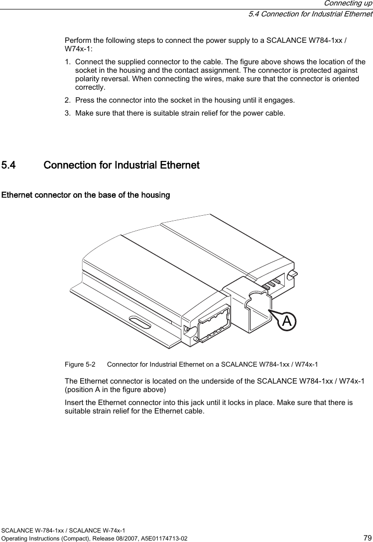  Connecting up  5.4 Connection for Industrial Ethernet SCALANCE W-784-1xx / SCALANCE W-74x-1 Operating Instructions (Compact), Release 08/2007, A5E01174713-02  79 Perform the following steps to connect the power supply to a SCALANCE W784-1xx / W74x-1: 1. Connect the supplied connector to the cable. The figure above shows the location of the socket in the housing and the contact assignment. The connector is protected against polarity reversal. When connecting the wires, make sure that the connector is oriented correctly. 2. Press the connector into the socket in the housing until it engages. 3. Make sure that there is suitable strain relief for the power cable.  5.4 Connection for Industrial Ethernet Ethernet connector on the base of the housing A Figure 5-2  Connector for Industrial Ethernet on a SCALANCE W784-1xx / W74x-1 The Ethernet connector is located on the underside of the SCALANCE W784-1xx / W74x-1 (position A in the figure above) Insert the Ethernet connector into this jack until it locks in place. Make sure that there is suitable strain relief for the Ethernet cable. 