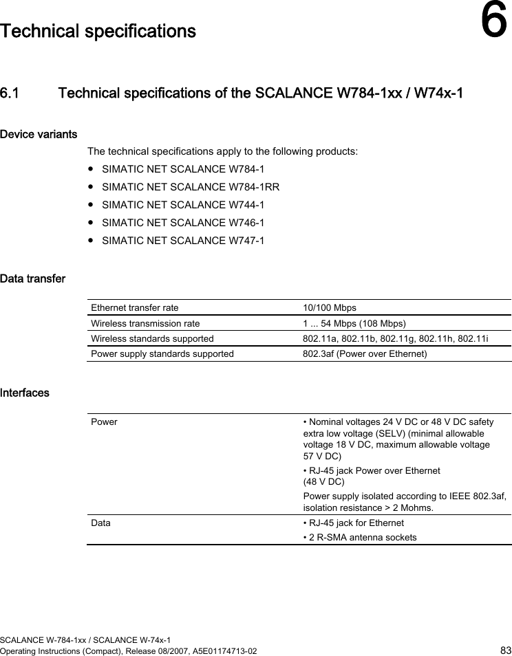  SCALANCE W-784-1xx / SCALANCE W-74x-1 Operating Instructions (Compact), Release 08/2007, A5E01174713-02  83  Technical specifications 6 6.1 Technical specifications of the SCALANCE W784-1xx / W74x-1 Device variants The technical specifications apply to the following products: ● SIMATIC NET SCALANCE W784-1 ● SIMATIC NET SCALANCE W784-1RR ● SIMATIC NET SCALANCE W744-1 ● SIMATIC NET SCALANCE W746-1 ● SIMATIC NET SCALANCE W747-1 Data transfer  Ethernet transfer rate  10/100 Mbps Wireless transmission rate  1 ... 54 Mbps (108 Mbps) Wireless standards supported  802.11a, 802.11b, 802.11g, 802.11h, 802.11i Power supply standards supported  802.3af (Power over Ethernet) Interfaces  Power  • Nominal voltages 24 V DC or 48 V DC safety extra low voltage (SELV) (minimal allowable voltage 18 V DC, maximum allowable voltage 57 V DC) • RJ-45 jack Power over Ethernet (48 V DC) Power supply isolated according to IEEE 802.3af, isolation resistance &gt; 2 Mohms. Data  • RJ-45 jack for Ethernet • 2 R-SMA antenna sockets 