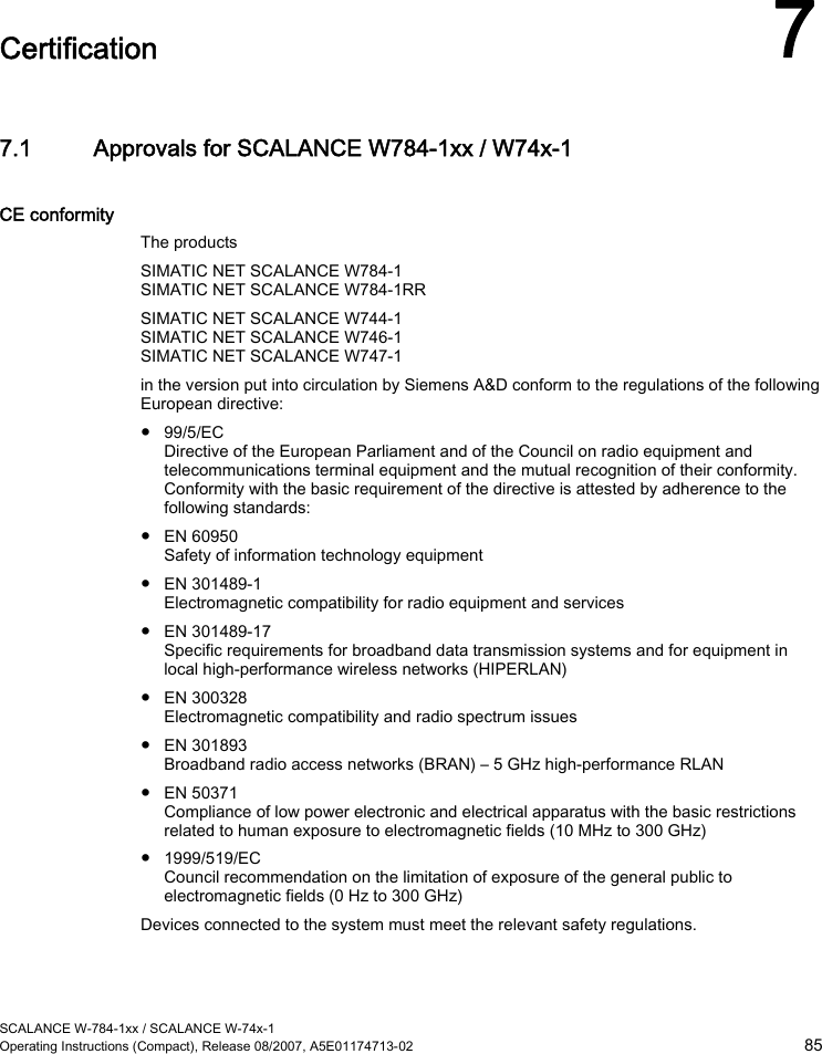  SCALANCE W-784-1xx / SCALANCE W-74x-1 Operating Instructions (Compact), Release 08/2007, A5E01174713-02  85  Certification 7 7.1 Approvals for SCALANCE W784-1xx / W74x-1 CE conformity The products SIMATIC NET SCALANCE W784-1 SIMATIC NET SCALANCE W784-1RR SIMATIC NET SCALANCE W744-1 SIMATIC NET SCALANCE W746-1 SIMATIC NET SCALANCE W747-1 in the version put into circulation by Siemens A&amp;D conform to the regulations of the following European directive: ● 99/5/EC Directive of the European Parliament and of the Council on radio equipment and telecommunications terminal equipment and the mutual recognition of their conformity. Conformity with the basic requirement of the directive is attested by adherence to the following standards: ● EN 60950 Safety of information technology equipment ● EN 301489-1 Electromagnetic compatibility for radio equipment and services ● EN 301489-17 Specific requirements for broadband data transmission systems and for equipment in local high-performance wireless networks (HIPERLAN) ● EN 300328 Electromagnetic compatibility and radio spectrum issues ● EN 301893 Broadband radio access networks (BRAN) – 5 GHz high-performance RLAN ● EN 50371 Compliance of low power electronic and electrical apparatus with the basic restrictions related to human exposure to electromagnetic fields (10 MHz to 300 GHz) ● 1999/519/EC Council recommendation on the limitation of exposure of the general public to electromagnetic fields (0 Hz to 300 GHz) Devices connected to the system must meet the relevant safety regulations. 