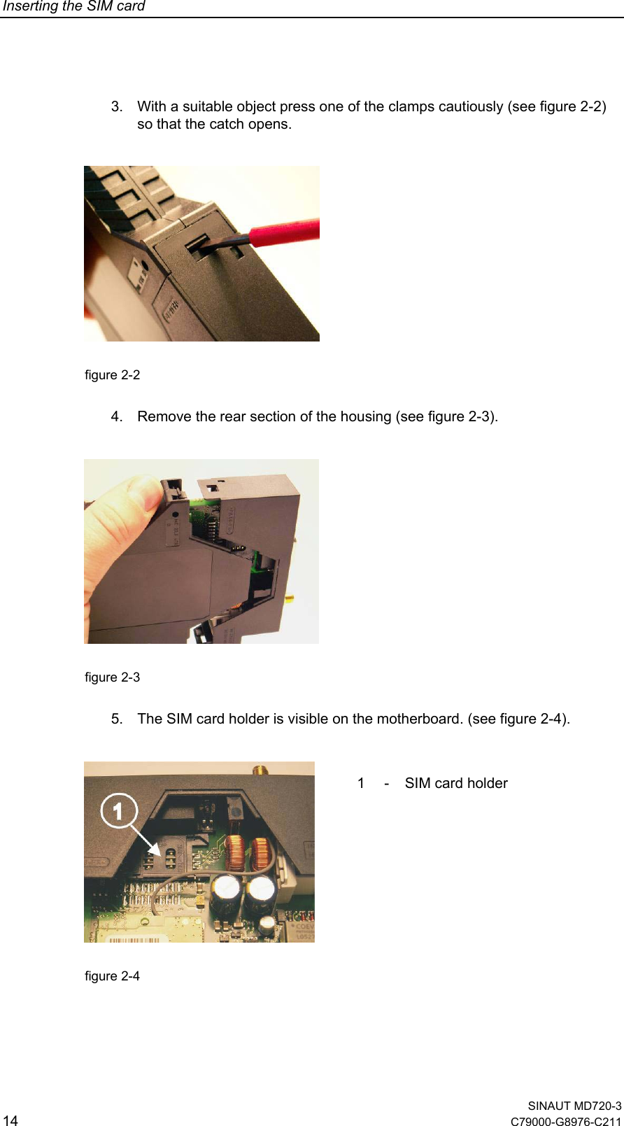 Inserting the SIM card 3.  With a suitable object press one of the clamps cautiously (see figure 2-2) so that the catch opens.    figure 2-2    4.  Remove the rear section of the housing (see figure 2-3).    figure 2-3    5.  The SIM card holder is visible on the motherboard. (see figure 2-4).     1  - SIM card holder  figure 2-4     SINAUT MD720-3 14  C79000-G8976-C211  