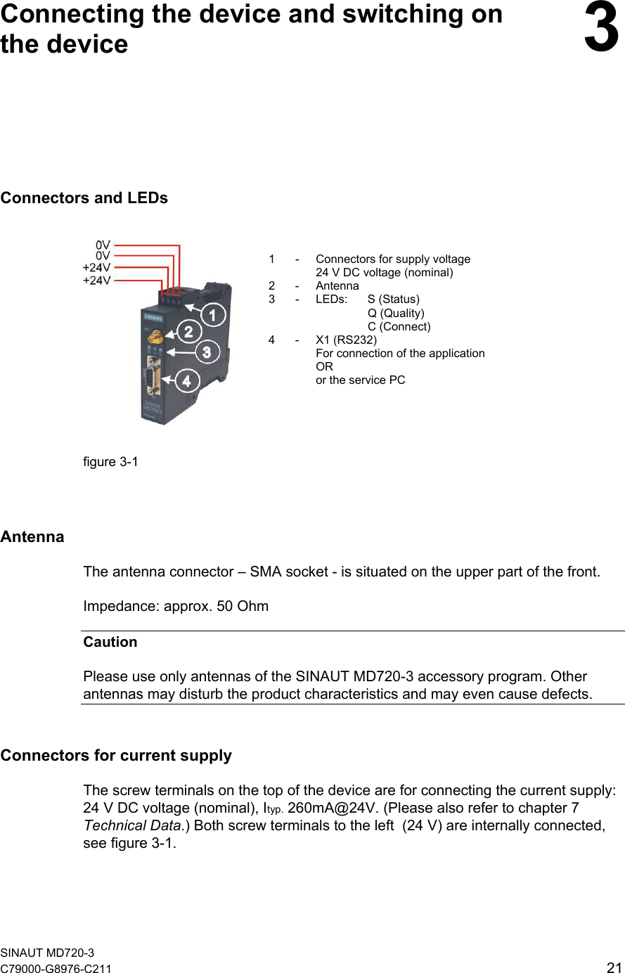   Connecting the device and switching on the device  3Connectors and LEDs       1  -  Connectors for supply voltage 24 V DC voltage (nominal) 2 - Antenna 3 - LEDs: S (Status)  Q (Quality)  C (Connect) 4 - X1 (RS232) For connection of the application OR or the service PC   figure 3-1    Antenna The antenna connector – SMA socket - is situated on the upper part of the front.  Impedance: approx. 50 Ohm Caution Please use only antennas of the SINAUT MD720-3 accessory program. Other antennas may disturb the product characteristics and may even cause defects.   Connectors for current supply The screw terminals on the top of the device are for connecting the current supply:  24 V DC voltage (nominal), Ityp. 260mA@24V. (Please also refer to chapter 7 Technical Data.) Both screw terminals to the left  (24 V) are internally connected, see figure 3-1. SINAUT MD720-3 C79000-G8976-C211   21 