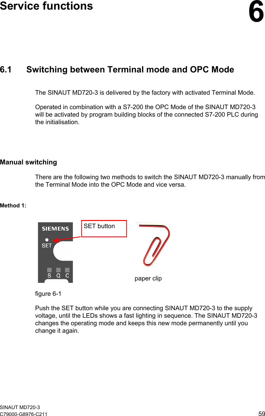   Service functions  6 6.1  Switching between Terminal mode and OPC Mode The SINAUT MD720-3 is delivered by the factory with activated Terminal Mode. Operated in combination with a S7-200 the OPC Mode of the SINAUT MD720-3 will be activated by program building blocks of the connected S7-200 PLC during the initialisation.  Manual switching There are the following two methods to switch the SINAUT MD720-3 manually from the Terminal Mode into the OPC Mode and vice versa. Method 1:    paper clip SET button figure 6-1 Push the SET button while you are connecting SINAUT MD720-3 to the supply voltage, until the LEDs shows a fast lighting in sequence. The SINAUT MD720-3 changes the operating mode and keeps this new mode permanently until you change it again.  SINAUT MD720-3 C79000-G8976-C211   59 