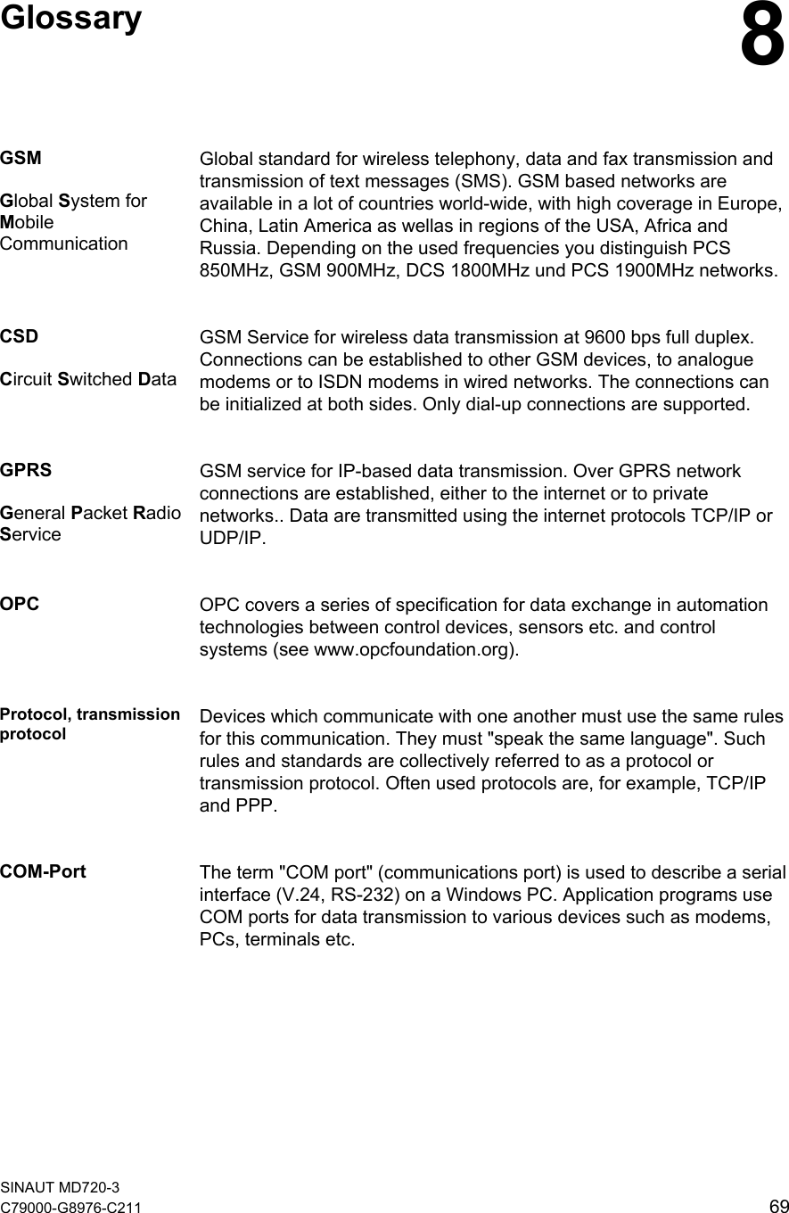    Glossary  8GSM  Global System for Mobile Communication Global standard for wireless telephony, data and fax transmission and transmission of text messages (SMS). GSM based networks are available in a lot of countries world-wide, with high coverage in Europe, China, Latin America as wellas in regions of the USA, Africa and Russia. Depending on the used frequencies you distinguish PCS 850MHz, GSM 900MHz, DCS 1800MHz und PCS 1900MHz networks.CSD  Circuit Switched Data GSM Service for wireless data transmission at 9600 bps full duplex. Connections can be established to other GSM devices, to analogue modems or to ISDN modems in wired networks. The connections can be initialized at both sides. Only dial-up connections are supported. GPRS  General Packet Radio Service GSM service for IP-based data transmission. Over GPRS network connections are established, either to the internet or to private networks.. Data are transmitted using the internet protocols TCP/IP or UDP/IP. OPC  OPC covers a series of specification for data exchange in automation technologies between control devices, sensors etc. and control systems (see www.opcfoundation.org). Protocol, transmission protocol Devices which communicate with one another must use the same rules for this communication. They must &quot;speak the same language&quot;. Such rules and standards are collectively referred to as a protocol or transmission protocol. Often used protocols are, for example, TCP/IP and PPP. COM-Port  The term &quot;COM port&quot; (communications port) is used to describe a serial interface (V.24, RS-232) on a Windows PC. Application programs use COM ports for data transmission to various devices such as modems, PCs, terminals etc.    SINAUT MD720-3 C79000-G8976-C211   69 