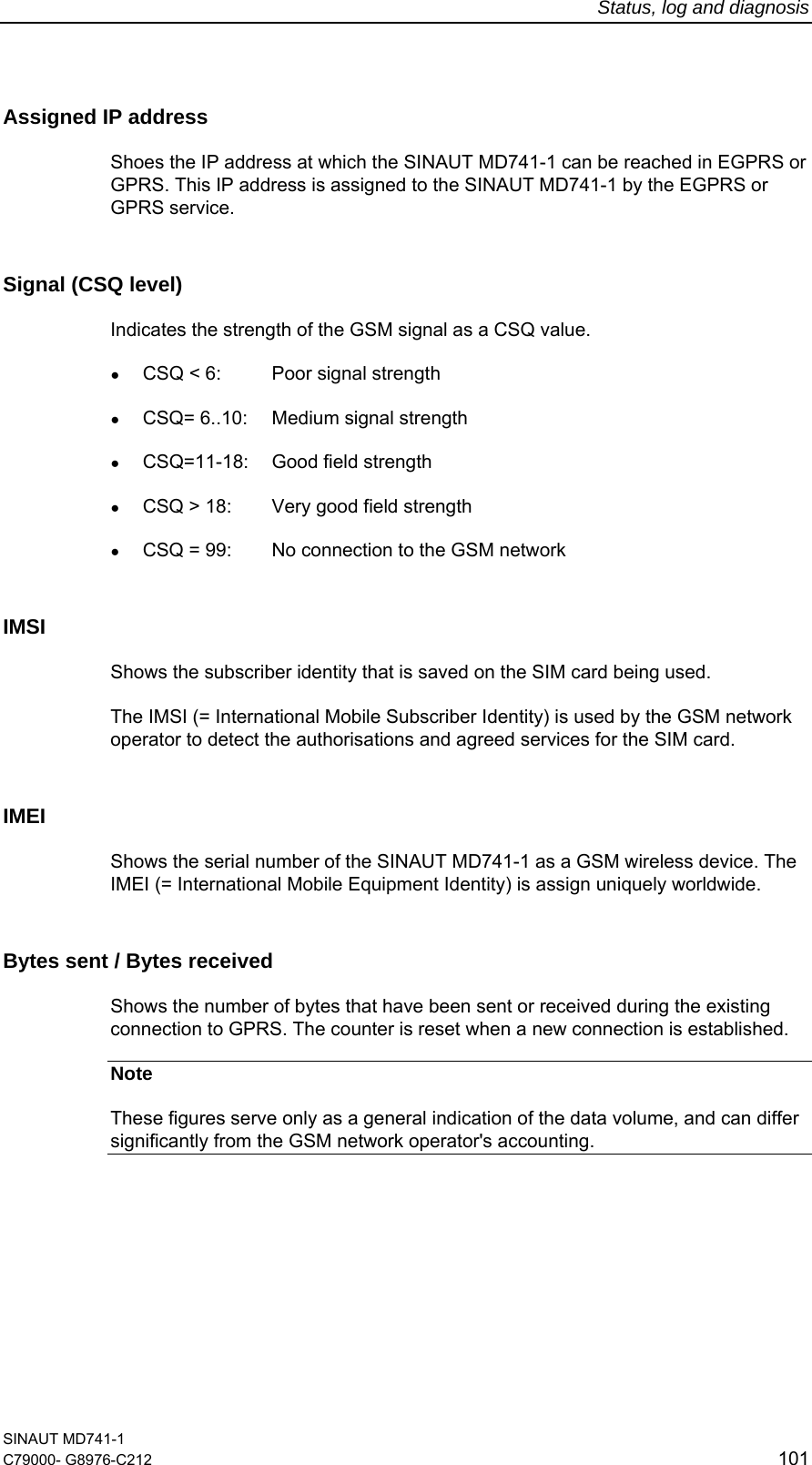 Status, log and diagnosis SINAUT MD741-1 C79000- G8976-C212  101  Assigned IP address  Shoes the IP address at which the SINAUT MD741-1 can be reached in EGPRS or GPRS. This IP address is assigned to the SINAUT MD741-1 by the EGPRS or GPRS service.  Signal (CSQ level) Indicates the strength of the GSM signal as a CSQ value. ● CSQ &lt; 6:  Poor signal strength  ● CSQ= 6..10:  Medium signal strength ● CSQ=11-18: Good field strength ● CSQ &gt; 18:  Very good field strength  ● CSQ = 99:  No connection to the GSM network IMSI  Shows the subscriber identity that is saved on the SIM card being used. The IMSI (= International Mobile Subscriber Identity) is used by the GSM network operator to detect the authorisations and agreed services for the SIM card. IMEI Shows the serial number of the SINAUT MD741-1 as a GSM wireless device. The IMEI (= International Mobile Equipment Identity) is assign uniquely worldwide. Bytes sent / Bytes received Shows the number of bytes that have been sent or received during the existing connection to GPRS. The counter is reset when a new connection is established. Note These figures serve only as a general indication of the data volume, and can differ significantly from the GSM network operator&apos;s accounting. 