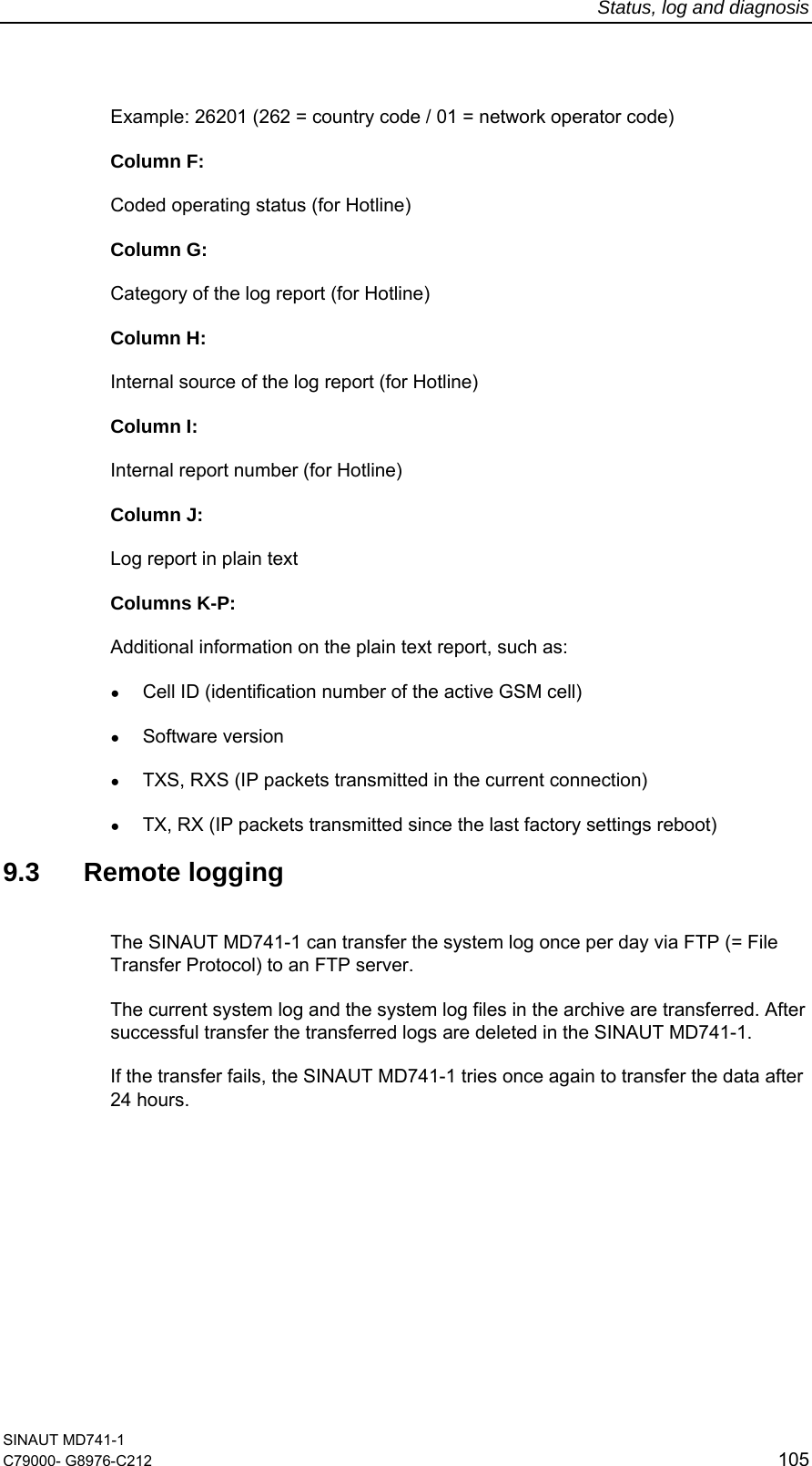 Status, log and diagnosis SINAUT MD741-1 C79000- G8976-C212  105  Example: 26201 (262 = country code / 01 = network operator code) Column F: Coded operating status (for Hotline) Column G: Category of the log report (for Hotline) Column H: Internal source of the log report (for Hotline) Column I: Internal report number (for Hotline) Column J: Log report in plain text Columns K-P: Additional information on the plain text report, such as: ● Cell ID (identification number of the active GSM cell) ● Software version ● TXS, RXS (IP packets transmitted in the current connection) ● TX, RX (IP packets transmitted since the last factory settings reboot)  9.3 Remote logging The SINAUT MD741-1 can transfer the system log once per day via FTP (= File Transfer Protocol) to an FTP server.  The current system log and the system log files in the archive are transferred. After successful transfer the transferred logs are deleted in the SINAUT MD741-1. If the transfer fails, the SINAUT MD741-1 tries once again to transfer the data after 24 hours.  