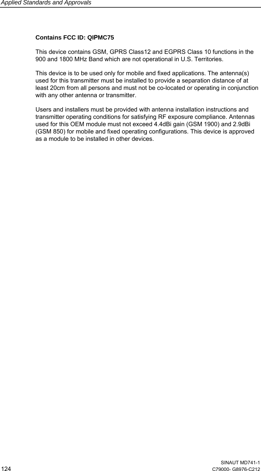 Applied Standards and Approvals  SINAUT MD741-1 124  C79000- G8976-C212   Contains FCC ID: QIPMC75 This device contains GSM, GPRS Class12 and EGPRS Class 10 functions in the 900 and 1800 MHz Band which are not operational in U.S. Territories.  This device is to be used only for mobile and fixed applications. The antenna(s) used for this transmitter must be installed to provide a separation distance of at least 20cm from all persons and must not be co-located or operating in conjunction with any other antenna or transmitter.   Users and installers must be provided with antenna installation instructions and transmitter operating conditions for satisfying RF exposure compliance. Antennas used for this OEM module must not exceed 4.4dBi gain (GSM 1900) and 2.9dBi (GSM 850) for mobile and fixed operating configurations. This device is approved as a module to be installed in other devices.                   