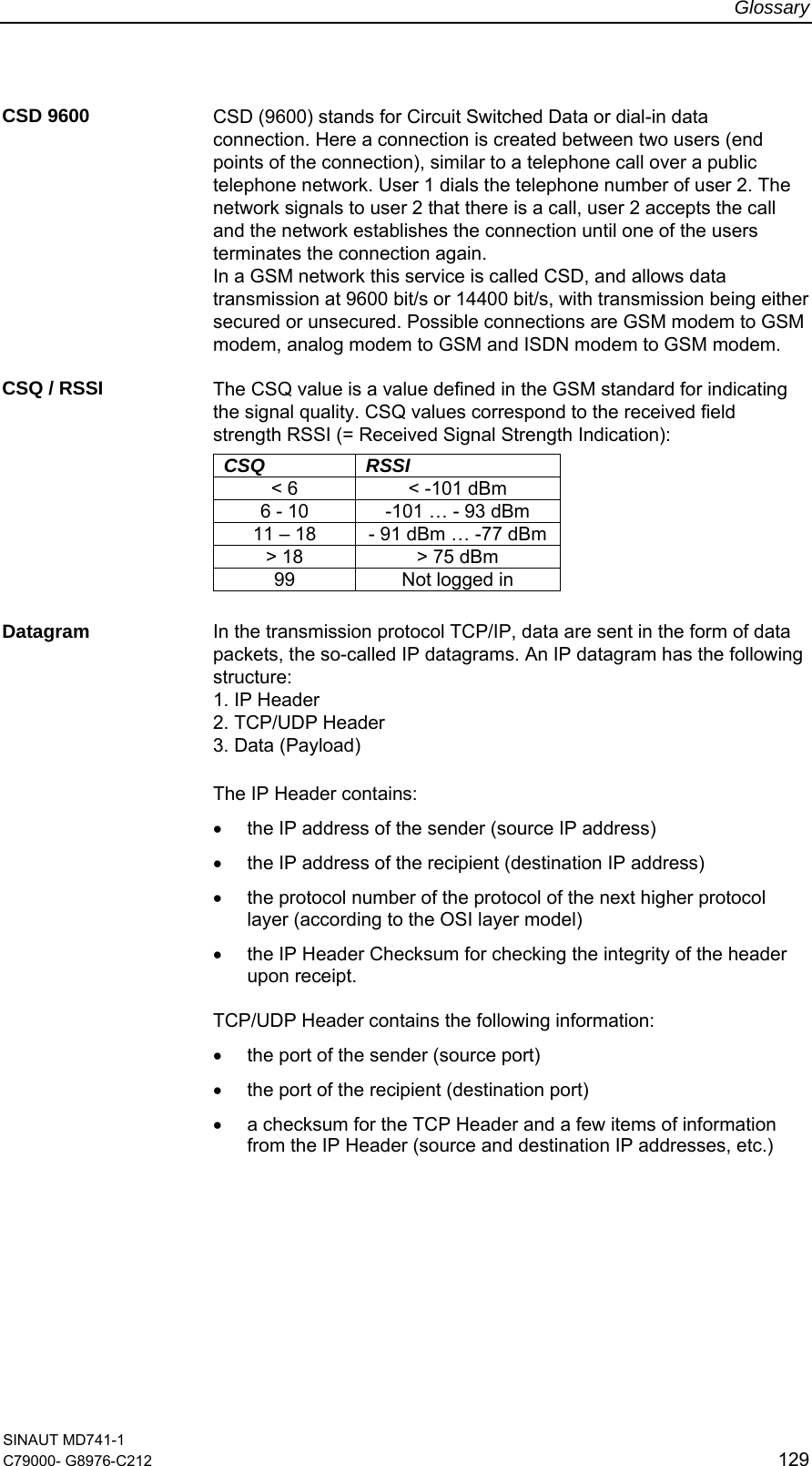 Glossary SINAUT MD741-1 C79000- G8976-C212  129  CSD 9600  CSD (9600) stands for Circuit Switched Data or dial-in data connection. Here a connection is created between two users (end points of the connection), similar to a telephone call over a public telephone network. User 1 dials the telephone number of user 2. The network signals to user 2 that there is a call, user 2 accepts the call and the network establishes the connection until one of the users terminates the connection again. In a GSM network this service is called CSD, and allows data transmission at 9600 bit/s or 14400 bit/s, with transmission being either secured or unsecured. Possible connections are GSM modem to GSM modem, analog modem to GSM and ISDN modem to GSM modem.  CSQ / RSSI  The CSQ value is a value defined in the GSM standard for indicating the signal quality. CSQ values correspond to the received field strength RSSI (= Received Signal Strength Indication):        CSQ RSSI &lt; 6  &lt; -101 dBm 6 - 10  -101 … - 93 dBm 11 – 18  - 91 dBm … -77 dBm &gt; 18  &gt; 75 dBm 99  Not logged in  Datagram  In the transmission protocol TCP/IP, data are sent in the form of data packets, the so-called IP datagrams. An IP datagram has the following structure: 1. IP Header 2. TCP/UDP Header 3. Data (Payload)  The IP Header contains: •  the IP address of the sender (source IP address) •  the IP address of the recipient (destination IP address) •  the protocol number of the protocol of the next higher protocol layer (according to the OSI layer model) •  the IP Header Checksum for checking the integrity of the header upon receipt.  TCP/UDP Header contains the following information: •  the port of the sender (source port) •  the port of the recipient (destination port) •  a checksum for the TCP Header and a few items of information from the IP Header (source and destination IP addresses, etc.)  