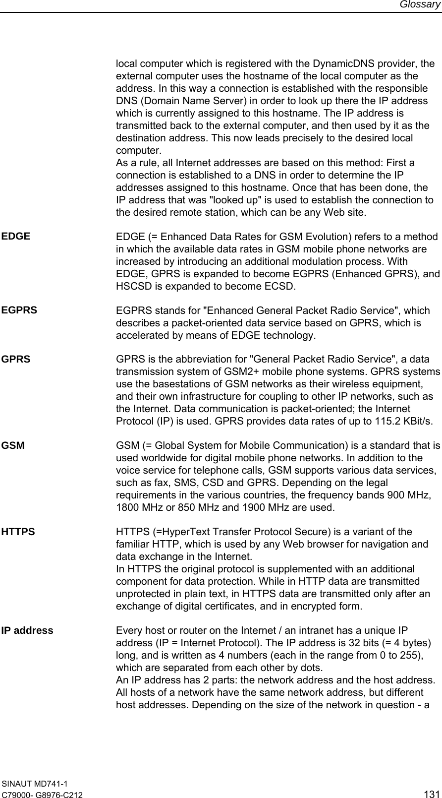 Glossary SINAUT MD741-1 C79000- G8976-C212  131  local computer which is registered with the DynamicDNS provider, the external computer uses the hostname of the local computer as the address. In this way a connection is established with the responsible DNS (Domain Name Server) in order to look up there the IP address which is currently assigned to this hostname. The IP address is transmitted back to the external computer, and then used by it as the destination address. This now leads precisely to the desired local computer.   As a rule, all Internet addresses are based on this method: First a connection is established to a DNS in order to determine the IP addresses assigned to this hostname. Once that has been done, the IP address that was &quot;looked up&quot; is used to establish the connection to the desired remote station, which can be any Web site.  EDGE  EDGE (= Enhanced Data Rates for GSM Evolution) refers to a method in which the available data rates in GSM mobile phone networks are increased by introducing an additional modulation process. With EDGE, GPRS is expanded to become EGPRS (Enhanced GPRS), and HSCSD is expanded to become ECSD.  EGPRS  EGPRS stands for &quot;Enhanced General Packet Radio Service&quot;, which describes a packet-oriented data service based on GPRS, which is accelerated by means of EDGE technology.  GPRS  GPRS is the abbreviation for &quot;General Packet Radio Service&quot;, a data transmission system of GSM2+ mobile phone systems. GPRS systems use the basestations of GSM networks as their wireless equipment, and their own infrastructure for coupling to other IP networks, such as the Internet. Data communication is packet-oriented; the Internet Protocol (IP) is used. GPRS provides data rates of up to 115.2 KBit/s.  GSM  GSM (= Global System for Mobile Communication) is a standard that is used worldwide for digital mobile phone networks. In addition to the voice service for telephone calls, GSM supports various data services, such as fax, SMS, CSD and GPRS. Depending on the legal requirements in the various countries, the frequency bands 900 MHz, 1800 MHz or 850 MHz and 1900 MHz are used.  HTTPS  HTTPS (=HyperText Transfer Protocol Secure) is a variant of the familiar HTTP, which is used by any Web browser for navigation and data exchange in the Internet.  In HTTPS the original protocol is supplemented with an additional component for data protection. While in HTTP data are transmitted unprotected in plain text, in HTTPS data are transmitted only after an exchange of digital certificates, and in encrypted form.  IP address  Every host or router on the Internet / an intranet has a unique IP address (IP = Internet Protocol). The IP address is 32 bits (= 4 bytes) long, and is written as 4 numbers (each in the range from 0 to 255), which are separated from each other by dots. An IP address has 2 parts: the network address and the host address. All hosts of a network have the same network address, but different host addresses. Depending on the size of the network in question - a 