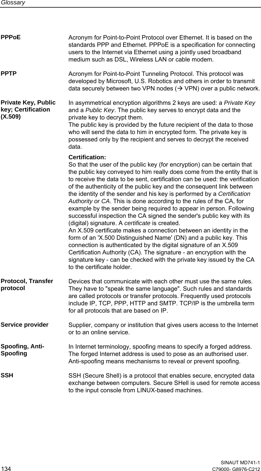 Glossary  SINAUT MD741-1 134  C79000- G8976-C212   PPPoE  Acronym for Point-to-Point Protocol over Ethernet. It is based on the standards PPP and Ethernet. PPPoE is a specification for connecting users to the Internet via Ethernet using a jointly used broadband medium such as DSL, Wireless LAN or cable modem.  PPTP  Acronym for Point-to-Point Tunneling Protocol. This protocol was developed by Microsoft, U.S. Robotics and others in order to transmit data securely between two VPN nodes (Æ VPN) over a public network. Private Key, Public key; Certification (X.509) In asymmetrical encryption algorithms 2 keys are used: a Private Key and a Public Key. The public key serves to encrypt data and the private key to decrypt them.  The public key is provided by the future recipient of the data to those who will send the data to him in encrypted form. The private key is possessed only by the recipient and serves to decrypt the received data. Certification: So that the user of the public key (for encryption) can be certain that the public key conveyed to him really does come from the entity that is to receive the data to be sent, certification can be used: the verification of the authenticity of the public key and the consequent link between the identity of the sender and his key is performed by a Certification Authority or CA. This is done according to the rules of the CA, for example by the sender being required to appear in person. Following successful inspection the CA signed the sender&apos;s public key with its (digital) signature. A certificate is created. An X.509 certificate makes a connection between an identity in the form of an &apos;X.500 Distinguished Name&apos; (DN) and a public key. This connection is authenticated by the digital signature of an X.509 Certification Authority (CA). The signature - an encryption with the signature key - can be checked with the private key issued by the CA to the certificate holder.  Protocol, Transfer protocol  Devices that communicate with each other must use the same rules. They have to &quot;speak the same language&quot;. Such rules and standards are called protocols or transfer protocols. Frequently used protocols include IP, TCP, PPP, HTTP and SMTP. TCP/IP is the umbrella term for all protocols that are based on IP.  Service provider  Supplier, company or institution that gives users access to the Internet or to an online service.  Spoofing, Anti-Spoofing  In Internet terminology, spoofing means to specify a forged address. The forged Internet address is used to pose as an authorised user. Anti-spoofing means mechanisms to reveal or prevent spoofing.  SSH  SSH (Secure Shell) is a protocol that enables secure, encrypted data exchange between computers. Secure SHell is used for remote access to the input console from LINUX-based machines.  