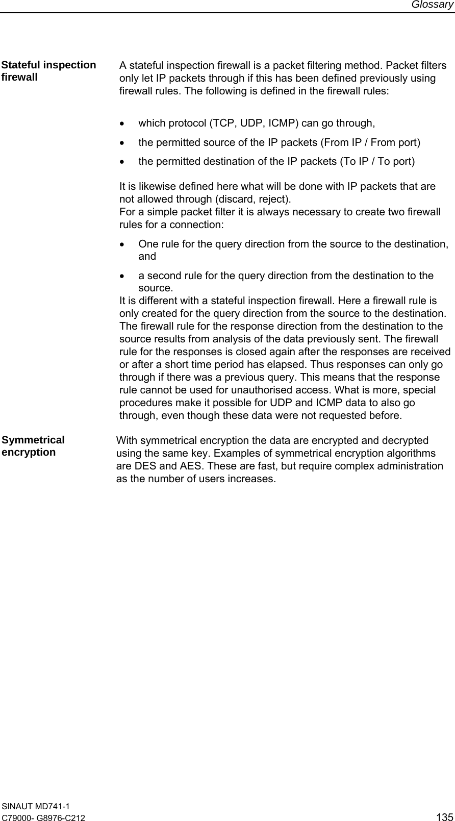 Glossary SINAUT MD741-1 C79000- G8976-C212  135  Stateful inspection firewall  A stateful inspection firewall is a packet filtering method. Packet filters only let IP packets through if this has been defined previously using firewall rules. The following is defined in the firewall rules:  •  which protocol (TCP, UDP, ICMP) can go through,  •  the permitted source of the IP packets (From IP / From port) •  the permitted destination of the IP packets (To IP / To port)  It is likewise defined here what will be done with IP packets that are not allowed through (discard, reject). For a simple packet filter it is always necessary to create two firewall rules for a connection: •  One rule for the query direction from the source to the destination, and  •  a second rule for the query direction from the destination to the source.  It is different with a stateful inspection firewall. Here a firewall rule is only created for the query direction from the source to the destination. The firewall rule for the response direction from the destination to the source results from analysis of the data previously sent. The firewall rule for the responses is closed again after the responses are received or after a short time period has elapsed. Thus responses can only go through if there was a previous query. This means that the response rule cannot be used for unauthorised access. What is more, special procedures make it possible for UDP and ICMP data to also go through, even though these data were not requested before.  Symmetrical encryption  With symmetrical encryption the data are encrypted and decrypted using the same key. Examples of symmetrical encryption algorithms are DES and AES. These are fast, but require complex administration as the number of users increases.  