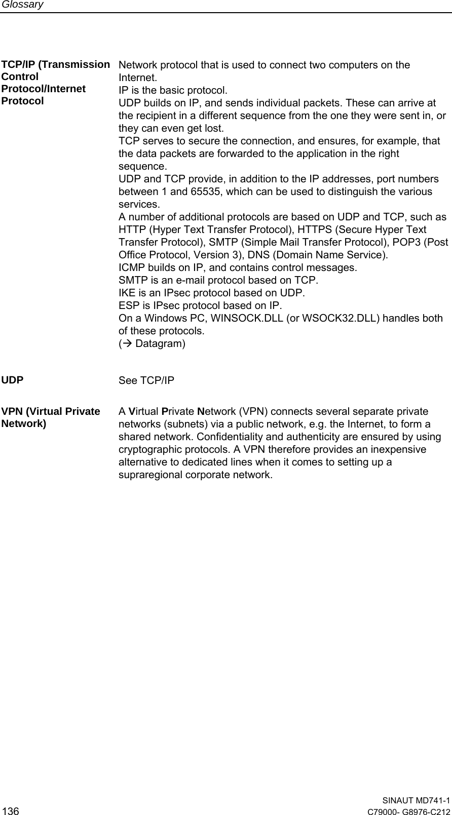 Glossary  SINAUT MD741-1 136  C79000- G8976-C212   TCP/IP (Transmission Control Protocol/Internet Protocol Network protocol that is used to connect two computers on the Internet. IP is the basic protocol. UDP builds on IP, and sends individual packets. These can arrive at the recipient in a different sequence from the one they were sent in, or they can even get lost. TCP serves to secure the connection, and ensures, for example, that the data packets are forwarded to the application in the right sequence.  UDP and TCP provide, in addition to the IP addresses, port numbers between 1 and 65535, which can be used to distinguish the various services. A number of additional protocols are based on UDP and TCP, such as HTTP (Hyper Text Transfer Protocol), HTTPS (Secure Hyper Text Transfer Protocol), SMTP (Simple Mail Transfer Protocol), POP3 (Post Office Protocol, Version 3), DNS (Domain Name Service). ICMP builds on IP, and contains control messages. SMTP is an e-mail protocol based on TCP. IKE is an IPsec protocol based on UDP. ESP is IPsec protocol based on IP. On a Windows PC, WINSOCK.DLL (or WSOCK32.DLL) handles both of these protocols.  (Æ Datagram)    UDP  See TCP/IP  VPN (Virtual Private Network)  A Virtual Private Network (VPN) connects several separate private networks (subnets) via a public network, e.g. the Internet, to form a shared network. Confidentiality and authenticity are ensured by using cryptographic protocols. A VPN therefore provides an inexpensive alternative to dedicated lines when it comes to setting up a supraregional corporate network.  