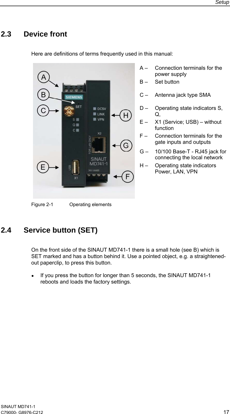 Setup  SINAUT MD741-1 C79000- G8976-C212  17  2.3 Device front Here are definitions of terms frequently used in this manual:  A –  Connection terminals for the power supply B –  Set button C –  Antenna jack type SMA D –  Operating state indicators S, Q,  E –  X1 (Service; USB) – without function F –   Connection terminals for the gate inputs and outputs G –  10/100 Base-T - RJ45 jack for connecting the local network   H –  Operating state indicators Power, LAN, VPN  Figure 2-1  Operating elements   2.4 Service button (SET) On the front side of the SINAUT MD741-1 there is a small hole (see B) which is SET marked and has a button behind it. Use a pointed object, e.g. a straightened-out paperclip, to press this button. ● If you press the button for longer than 5 seconds, the SINAUT MD741-1 reboots and loads the factory settings.  
