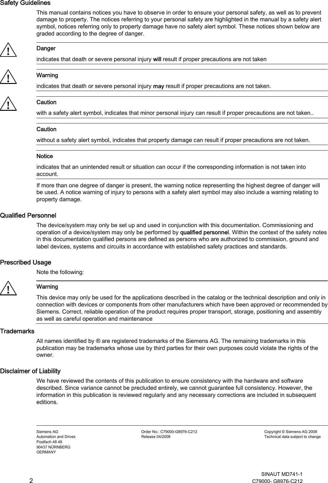   SINAUT MD741-1 2  C79000- G8976-C212             Safety Guidelines This manual contains notices you have to observe in order to ensure your personal safety, as well as to prevent damage to property. The notices referring to your personal safety are highlighted in the manual by a safety alert symbol, notices referring only to property damage have no safety alert symbol. These notices shown below are graded according to the degree of danger. ! Danger indicates that death or severe personal injury will result if proper precautions are not taken ! Warning indicates that death or severe personal injury may result if proper precautions are not taken. ! Caution with a safety alert symbol, indicates that minor personal injury can result if proper precautions are not taken..  Caution without a safety alert symbol, indicates that property damage can result if proper precautions are not taken.  Notice indicates that an unintended result or situation can occur if the corresponding information is not taken into account. If more than one degree of danger is present, the warning notice representing the highest degree of danger will be used. A notice warning of injury to persons with a safety alert symbol may also include a warning relating to property damage. Qualified Personnel The device/system may only be set up and used in conjunction with this documentation. Commissioning and operation of a device/system may only be performed by qualified personnel. Within the context of the safety notes in this documentation qualified persons are defined as persons who are authorized to commission, ground and label devices, systems and circuits in accordance with established safety practices and standards. Prescribed Usage Note the following: ! Warning This device may only be used for the applications described in the catalog or the technical description and only in connection with devices or components from other manufacturers which have been approved or recommended by Siemens. Correct, reliable operation of the product requires proper transport, storage, positioning and assembly as well as careful operation and maintenance Trademarks All names identified by ® are registered trademarks of the Siemens AG. The remaining trademarks in this publication may be trademarks whose use by third parties for their own purposes could violate the rights of the owner. Disclaimer of Liability We have reviewed the contents of this publication to ensure consistency with the hardware and software described. Since variance cannot be precluded entirely, we cannot guarantee full consistency. However, the information in this publication is reviewed regularly and any necessary corrections are included in subsequent editions.    Siemens AG Automation and Drives Postfach 48 48 90437 NÜRNBERG GERMANY Order No.: C79000-G8976-C212 Release 04/2008 Copyright © Siemens AG 2008 Technical data subject to change 