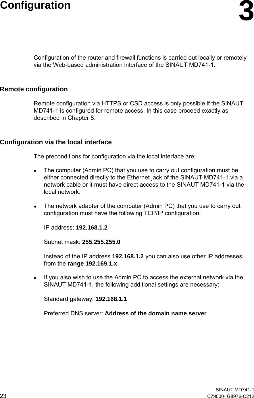   SINAUT MD741-1 23  C79000- G8976-C212    Configuration  3Configuration of the router and firewall functions is carried out locally or remotely via the Web-based administration interface of the SINAUT MD741-1. Remote configuration Remote configuration via HTTPS or CSD access is only possible if the SINAUT MD741-1 is configured for remote access. In this case proceed exactly as described in Chapter 8. Configuration via the local interface The preconditions for configuration via the local interface are: ● The computer (Admin PC) that you use to carry out configuration must be either connected directly to the Ethernet jack of the SINAUT MD741-1 via a network cable or it must have direct access to the SINAUT MD741-1 via the local network. ● The network adapter of the computer (Admin PC) that you use to carry out configuration must have the following TCP/IP configuration:  IP address: 192.168.1.2  Subnet mask: 255.255.255.0  Instead of the IP address 192.168.1.2 you can also use other IP addresses from the range 192.169.1.x. ● If you also wish to use the Admin PC to access the external network via the SINAUT MD741-1, the following additional settings are necessary:   Standard gateway: 192.168.1.1  Preferred DNS server: Address of the domain name server  