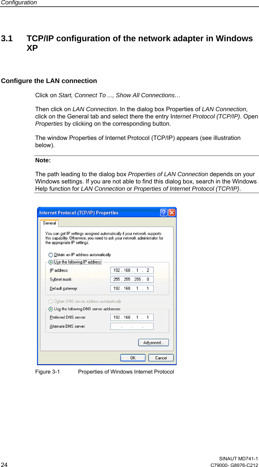 Configuration  SINAUT MD741-1 24  C79000- G8976-C212   3.1  TCP/IP configuration of the network adapter in Windows XP Configure the LAN connection Click on Start, Connect To ..., Show All Connections…  Then click on LAN Connection. In the dialog box Properties of LAN Connection, click on the General tab and select there the entry Internet Protocol (TCP/IP). Open Properties by clicking on the corresponding button. The window Properties of Internet Protocol (TCP/IP) appears (see illustration below). Note: The path leading to the dialog box Properties of LAN Connection depends on your Windows settings. If you are not able to find this dialog box, search in the Windows Help function for LAN Connection or Properties of Internet Protocol (TCP/IP).     Figure 3-1  Properties of Windows Internet Protocol    