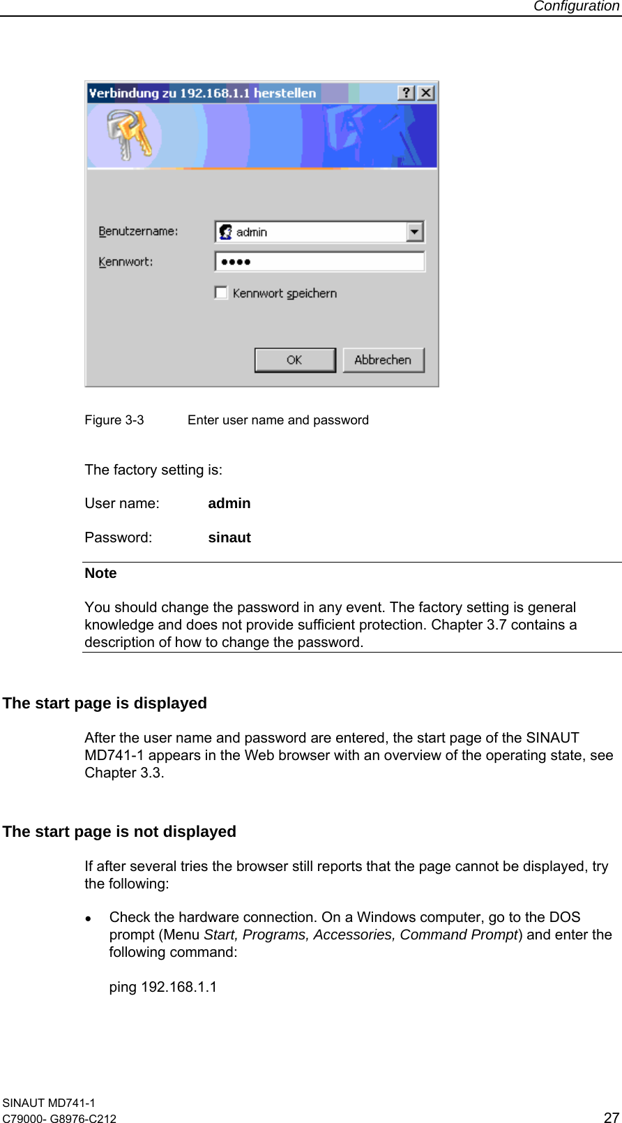 Configuration SINAUT MD741-1 C79000- G8976-C212  27     Figure 3-3  Enter user name and password  The factory setting is: User name:  admin Password:   sinaut Note You should change the password in any event. The factory setting is general knowledge and does not provide sufficient protection. Chapter 3.7 contains a description of how to change the password. The start page is displayed After the user name and password are entered, the start page of the SINAUT MD741-1 appears in the Web browser with an overview of the operating state, see Chapter 3.3. The start page is not displayed If after several tries the browser still reports that the page cannot be displayed, try the following: ● Check the hardware connection. On a Windows computer, go to the DOS prompt (Menu Start, Programs, Accessories, Command Prompt) and enter the following command:  ping 192.168.1.1 