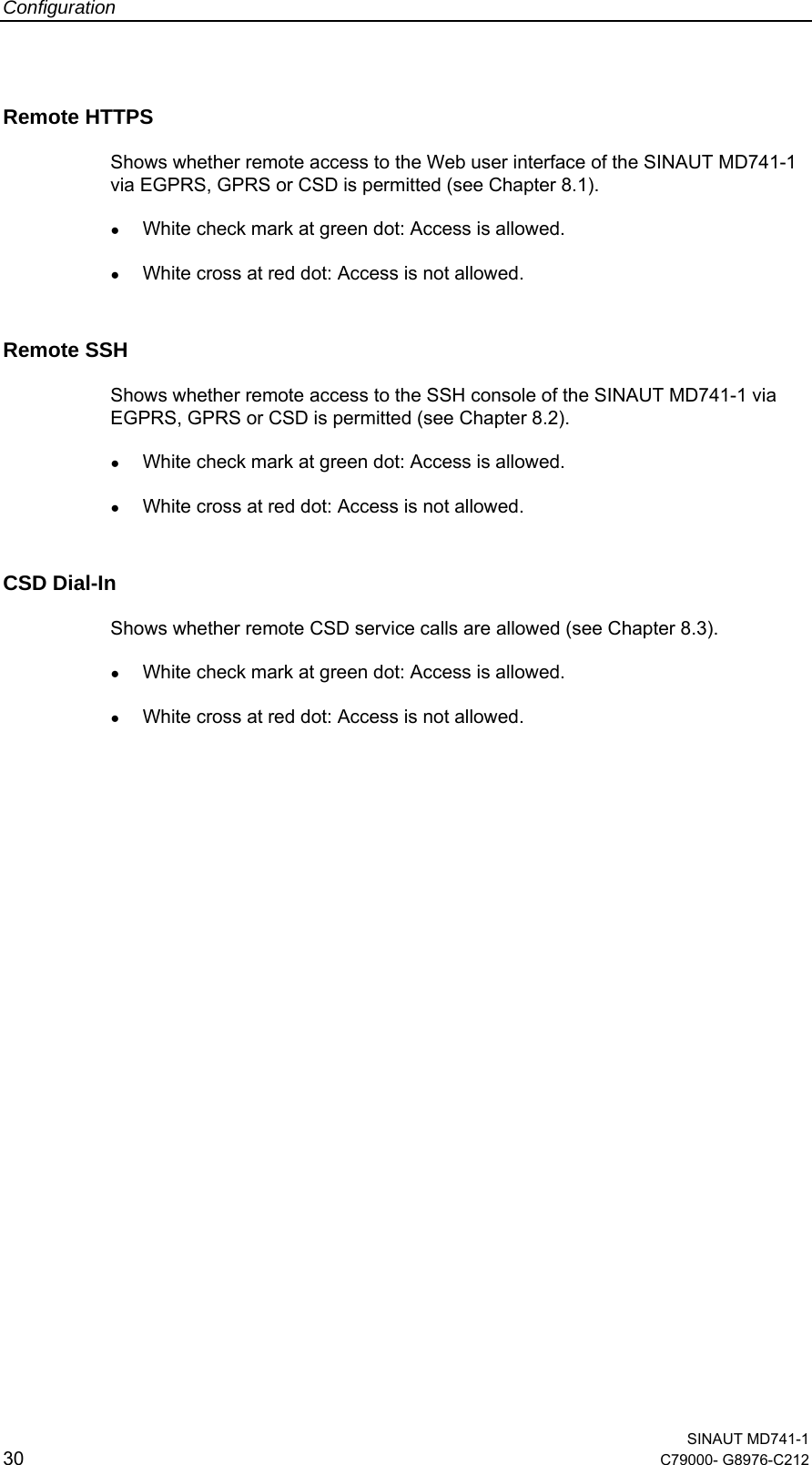Configuration  SINAUT MD741-1 30  C79000- G8976-C212   Remote HTTPS Shows whether remote access to the Web user interface of the SINAUT MD741-1 via EGPRS, GPRS or CSD is permitted (see Chapter 8.1). ● White check mark at green dot: Access is allowed. ● White cross at red dot: Access is not allowed. Remote SSH Shows whether remote access to the SSH console of the SINAUT MD741-1 via EGPRS, GPRS or CSD is permitted (see Chapter 8.2). ● White check mark at green dot: Access is allowed. ● White cross at red dot: Access is not allowed. CSD Dial-In Shows whether remote CSD service calls are allowed (see Chapter 8.3). ● White check mark at green dot: Access is allowed. ● White cross at red dot: Access is not allowed.                        