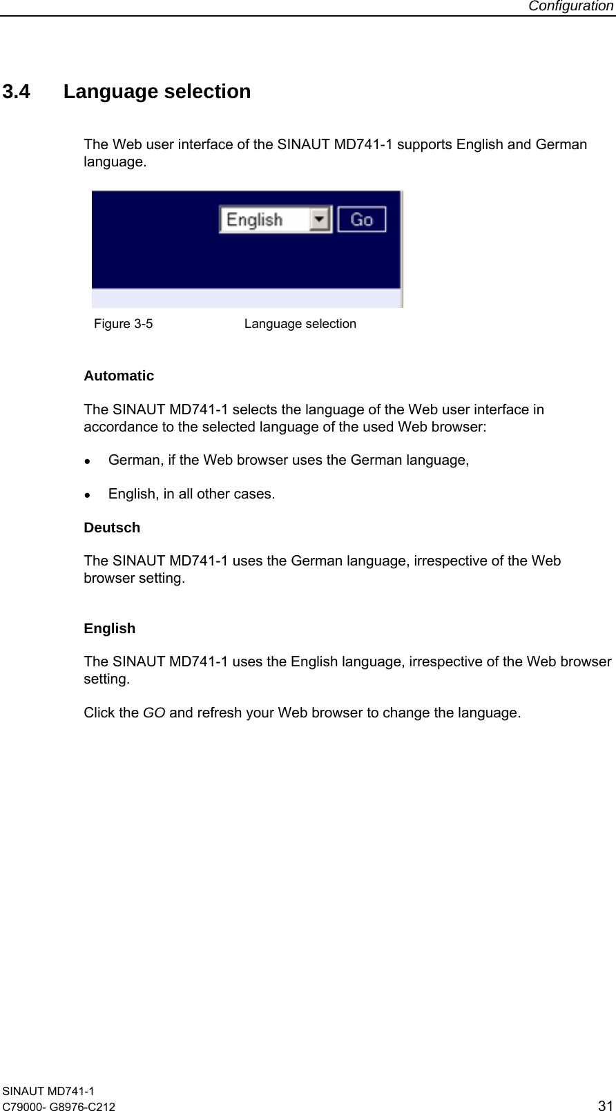 Configuration SINAUT MD741-1 C79000- G8976-C212  31  3.4 Language selection The Web user interface of the SINAUT MD741-1 supports English and German language.     Figure 3-5    Language selection  Automatic The SINAUT MD741-1 selects the language of the Web user interface in accordance to the selected language of the used Web browser: ● German, if the Web browser uses the German language, ● English, in all other cases. Deutsch The SINAUT MD741-1 uses the German language, irrespective of the Web browser setting.  English The SINAUT MD741-1 uses the English language, irrespective of the Web browser setting. Click the GO and refresh your Web browser to change the language.  