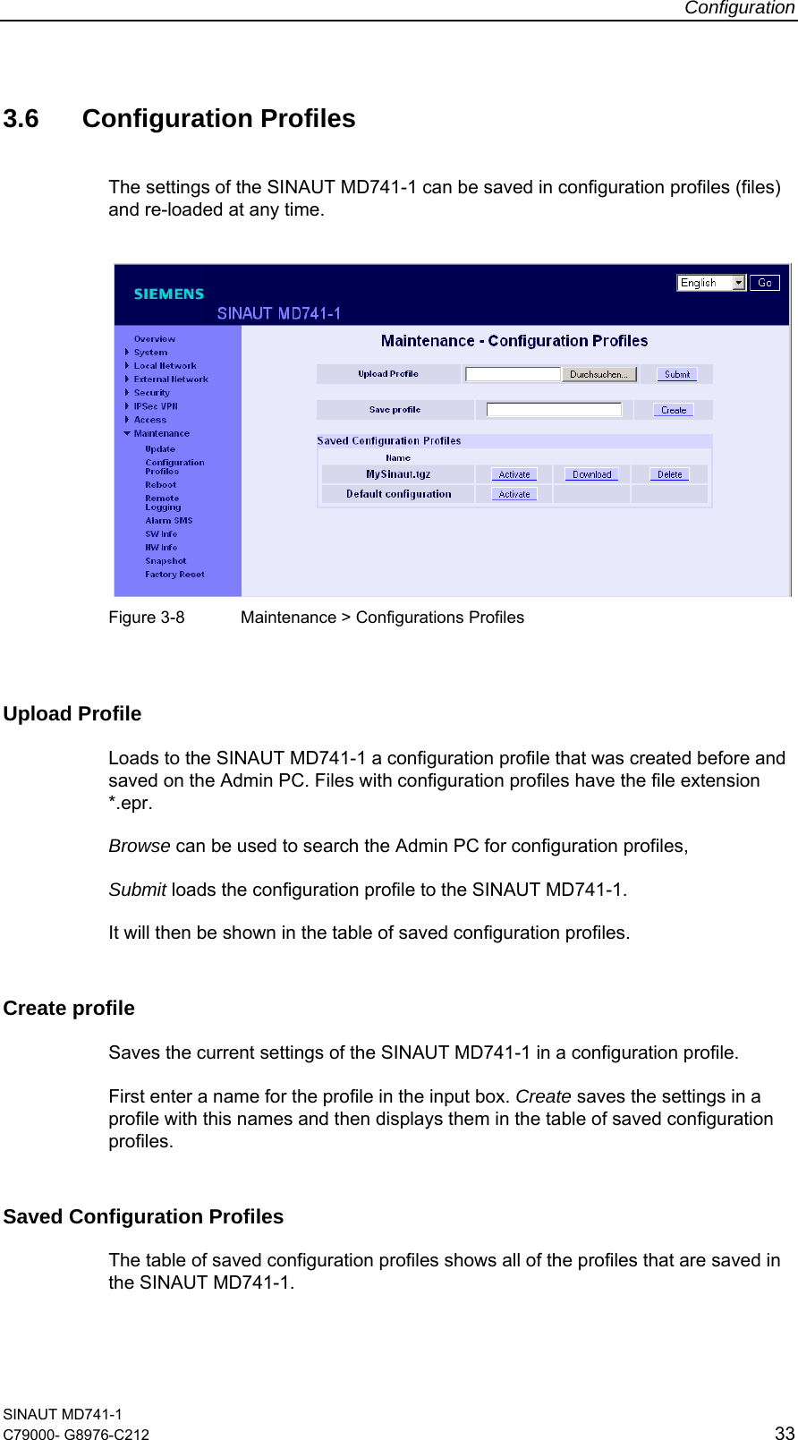 Configuration SINAUT MD741-1 C79000- G8976-C212  33  3.6 Configuration Profiles The settings of the SINAUT MD741-1 can be saved in configuration profiles (files) and re-loaded at any time.    Figure 3-8  Maintenance &gt; Configurations Profiles  Upload Profile Loads to the SINAUT MD741-1 a configuration profile that was created before and saved on the Admin PC. Files with configuration profiles have the file extension *.epr.  Browse can be used to search the Admin PC for configuration profiles,  Submit loads the configuration profile to the SINAUT MD741-1. It will then be shown in the table of saved configuration profiles. Create profile Saves the current settings of the SINAUT MD741-1 in a configuration profile.  First enter a name for the profile in the input box. Create saves the settings in a profile with this names and then displays them in the table of saved configuration profiles. Saved Configuration Profiles The table of saved configuration profiles shows all of the profiles that are saved in the SINAUT MD741-1. 