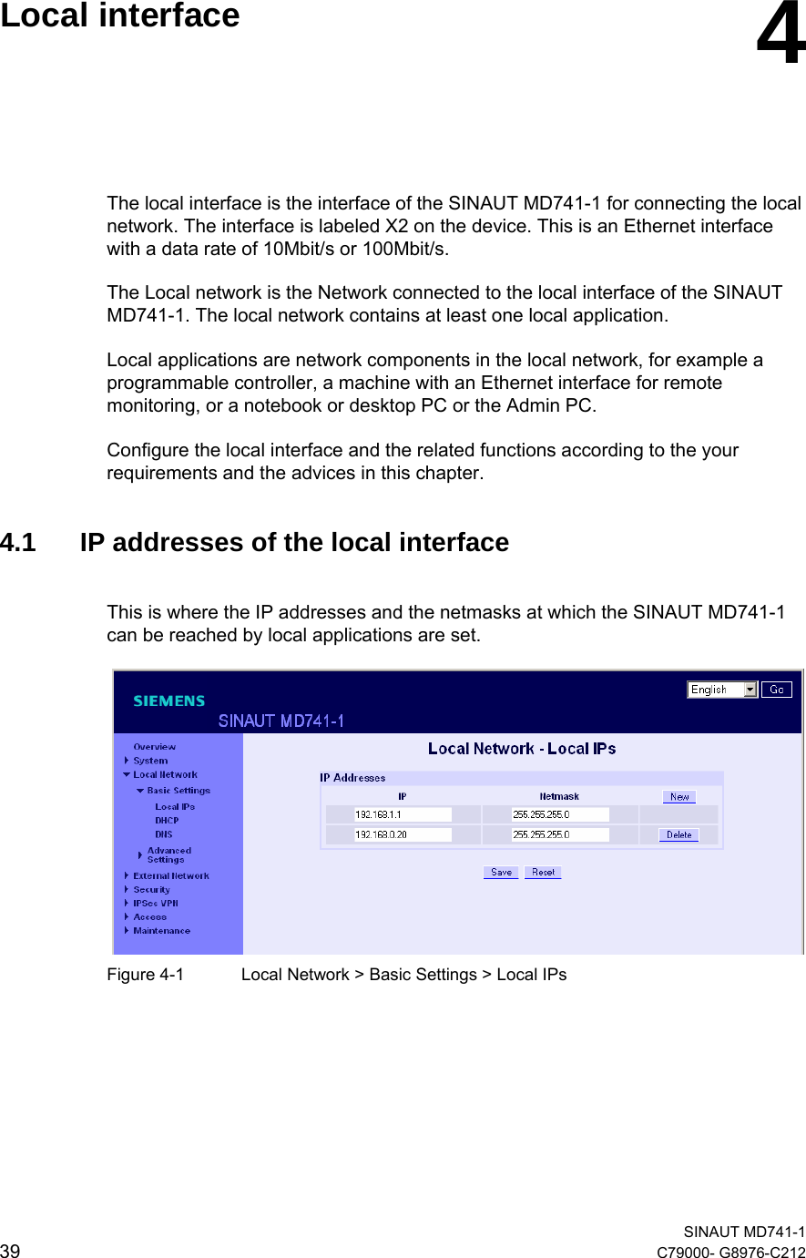   SINAUT MD741-1 39  C79000- G8976-C212    Local interface  4 The local interface is the interface of the SINAUT MD741-1 for connecting the local network. The interface is labeled X2 on the device. This is an Ethernet interface with a data rate of 10Mbit/s or 100Mbit/s. The Local network is the Network connected to the local interface of the SINAUT MD741-1. The local network contains at least one local application. Local applications are network components in the local network, for example a programmable controller, a machine with an Ethernet interface for remote monitoring, or a notebook or desktop PC or the Admin PC. Configure the local interface and the related functions according to the your requirements and the advices in this chapter.   4.1  IP addresses of the local interface This is where the IP addresses and the netmasks at which the SINAUT MD741-1 can be reached by local applications are set.     Figure 4-1  Local Network &gt; Basic Settings &gt; Local IPs    