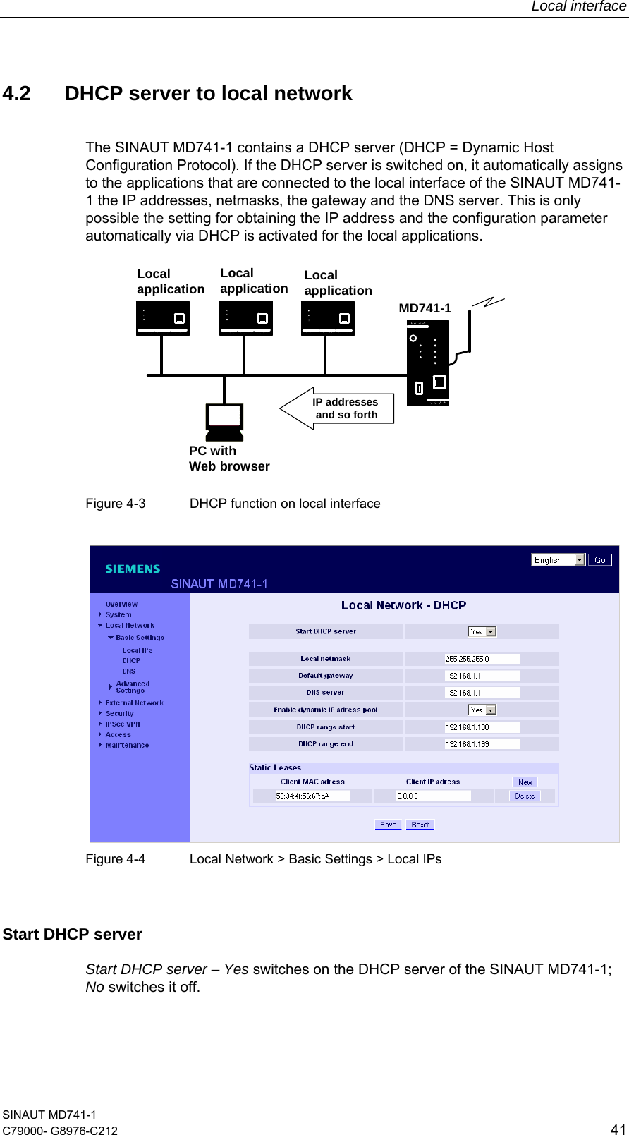Local interface SINAUT MD741-1 C79000- G8976-C212  41  4.2  DHCP server to local network  The SINAUT MD741-1 contains a DHCP server (DHCP = Dynamic Host Configuration Protocol). If the DHCP server is switched on, it automatically assigns to the applications that are connected to the local interface of the SINAUT MD741-1 the IP addresses, netmasks, the gateway and the DNS server. This is only possible the setting for obtaining the IP address and the configuration parameter automatically via DHCP is activated for the local applications. MD741-1PC withWeb browserLocalapplication Localapplication LocalapplicationIP addressesand so forth  Figure 4-3  DHCP function on local interface     Figure 4-4  Local Network &gt; Basic Settings &gt; Local IPs  Start DHCP server Start DHCP server – Yes switches on the DHCP server of the SINAUT MD741-1; No switches it off. 