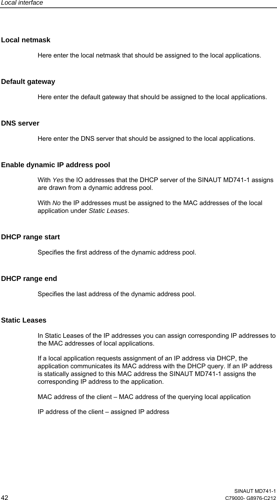 Local interface  SINAUT MD741-1 42  C79000- G8976-C212   Local netmask Here enter the local netmask that should be assigned to the local applications. Default gateway Here enter the default gateway that should be assigned to the local applications. DNS server Here enter the DNS server that should be assigned to the local applications. Enable dynamic IP address pool With Yes the IO addresses that the DHCP server of the SINAUT MD741-1 assigns are drawn from a dynamic address pool. With No the IP addresses must be assigned to the MAC addresses of the local application under Static Leases. DHCP range start Specifies the first address of the dynamic address pool. DHCP range end Specifies the last address of the dynamic address pool. Static Leases  In Static Leases of the IP addresses you can assign corresponding IP addresses to the MAC addresses of local applications. If a local application requests assignment of an IP address via DHCP, the application communicates its MAC address with the DHCP query. If an IP address is statically assigned to this MAC address the SINAUT MD741-1 assigns the corresponding IP address to the application.  MAC address of the client – MAC address of the querying local application IP address of the client – assigned IP address 