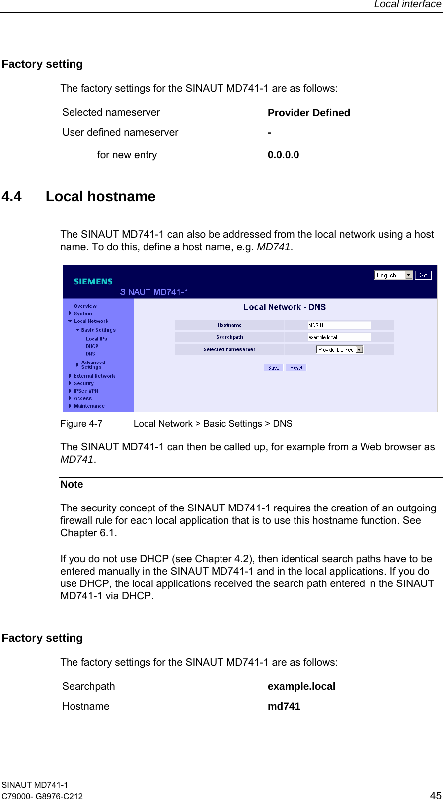 Local interface SINAUT MD741-1 C79000- G8976-C212  45  Factory setting  The factory settings for the SINAUT MD741-1 are as follows: Selected nameserver  Provider Defined  User defined nameserver   for new entry - 0.0.0.0   4.4 Local hostname The SINAUT MD741-1 can also be addressed from the local network using a host name. To do this, define a host name, e.g. MD741.    Figure 4-7  Local Network &gt; Basic Settings &gt; DNS The SINAUT MD741-1 can then be called up, for example from a Web browser as MD741. Note The security concept of the SINAUT MD741-1 requires the creation of an outgoing firewall rule for each local application that is to use this hostname function. See Chapter 6.1. If you do not use DHCP (see Chapter 4.2), then identical search paths have to be entered manually in the SINAUT MD741-1 and in the local applications. If you do use DHCP, the local applications received the search path entered in the SINAUT MD741-1 via DHCP. Factory setting  The factory settings for the SINAUT MD741-1 are as follows: Searchpath  example.local  Hostname  md741 