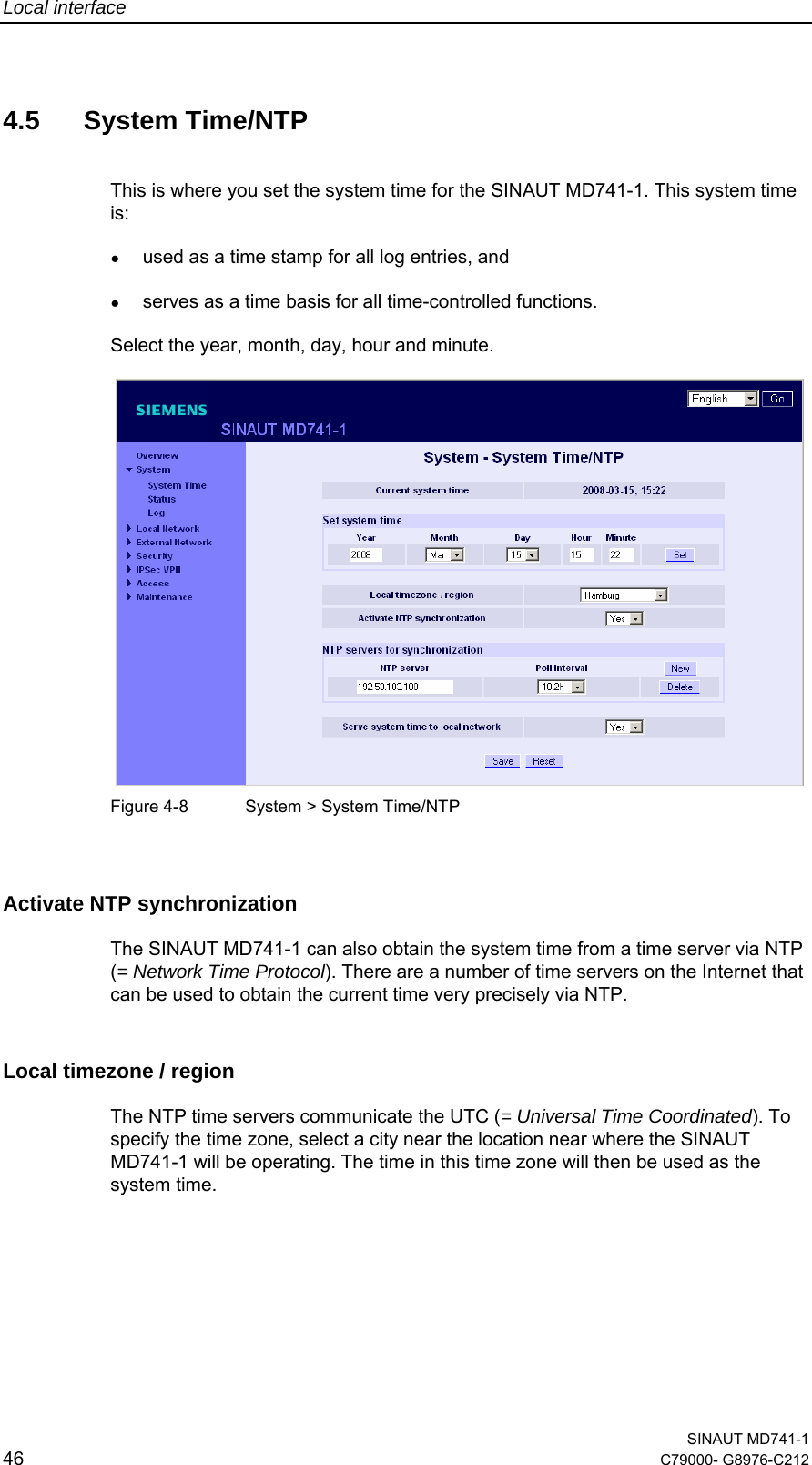 Local interface  SINAUT MD741-1 46  C79000- G8976-C212   4.5 System Time/NTP This is where you set the system time for the SINAUT MD741-1. This system time is: ● used as a time stamp for all log entries, and ● serves as a time basis for all time-controlled functions. Select the year, month, day, hour and minute.    Figure 4-8  System &gt; System Time/NTP  Activate NTP synchronization  The SINAUT MD741-1 can also obtain the system time from a time server via NTP (= Network Time Protocol). There are a number of time servers on the Internet that can be used to obtain the current time very precisely via NTP.  Local timezone / region The NTP time servers communicate the UTC (= Universal Time Coordinated). To specify the time zone, select a city near the location near where the SINAUT MD741-1 will be operating. The time in this time zone will then be used as the system time. 