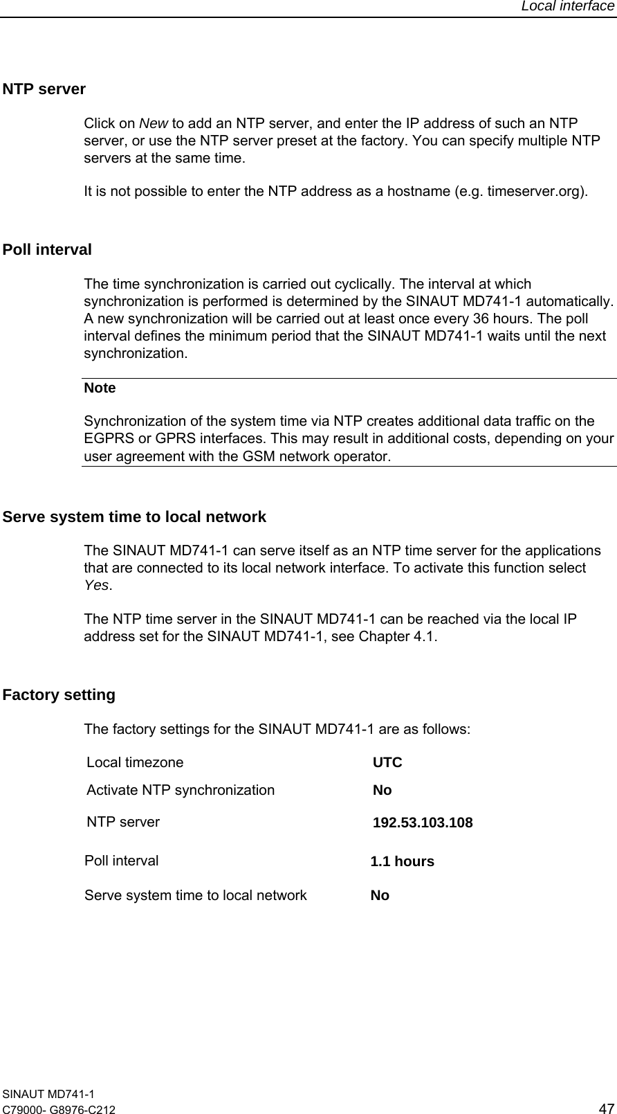 Local interface SINAUT MD741-1 C79000- G8976-C212  47  NTP server Click on New to add an NTP server, and enter the IP address of such an NTP server, or use the NTP server preset at the factory. You can specify multiple NTP servers at the same time. It is not possible to enter the NTP address as a hostname (e.g. timeserver.org). Poll interval The time synchronization is carried out cyclically. The interval at which synchronization is performed is determined by the SINAUT MD741-1 automatically. A new synchronization will be carried out at least once every 36 hours. The poll interval defines the minimum period that the SINAUT MD741-1 waits until the next synchronization. Note Synchronization of the system time via NTP creates additional data traffic on the EGPRS or GPRS interfaces. This may result in additional costs, depending on your user agreement with the GSM network operator. Serve system time to local network  The SINAUT MD741-1 can serve itself as an NTP time server for the applications that are connected to its local network interface. To activate this function select Yes. The NTP time server in the SINAUT MD741-1 can be reached via the local IP address set for the SINAUT MD741-1, see Chapter 4.1. Factory setting  The factory settings for the SINAUT MD741-1 are as follows: Local timezone  UTC Activate NTP synchronization  No NTP server  192.53.103.108 Poll interval  1.1 hours  Serve system time to local network  No   