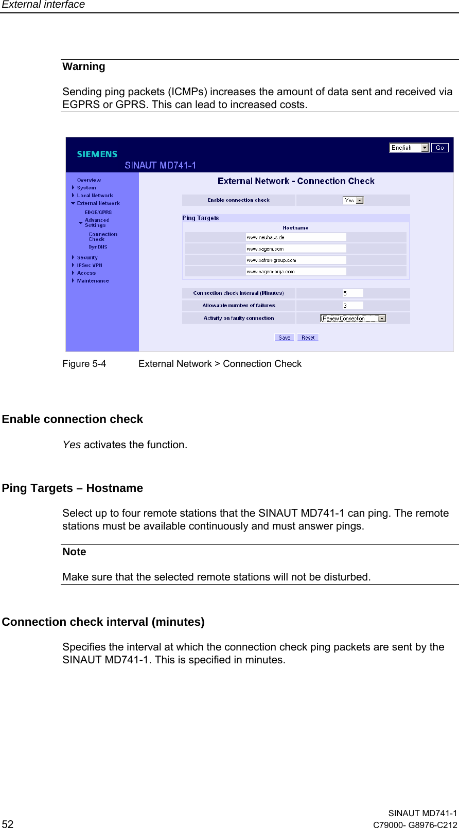 External interface  SINAUT MD741-1 52  C79000- G8976-C212   Warning Sending ping packets (ICMPs) increases the amount of data sent and received via EGPRS or GPRS. This can lead to increased costs.    Figure 5-4  External Network &gt; Connection Check  Enable connection check  Yes activates the function. Ping Targets – Hostname Select up to four remote stations that the SINAUT MD741-1 can ping. The remote stations must be available continuously and must answer pings. Note Make sure that the selected remote stations will not be disturbed. Connection check interval (minutes) Specifies the interval at which the connection check ping packets are sent by the SINAUT MD741-1. This is specified in minutes. 