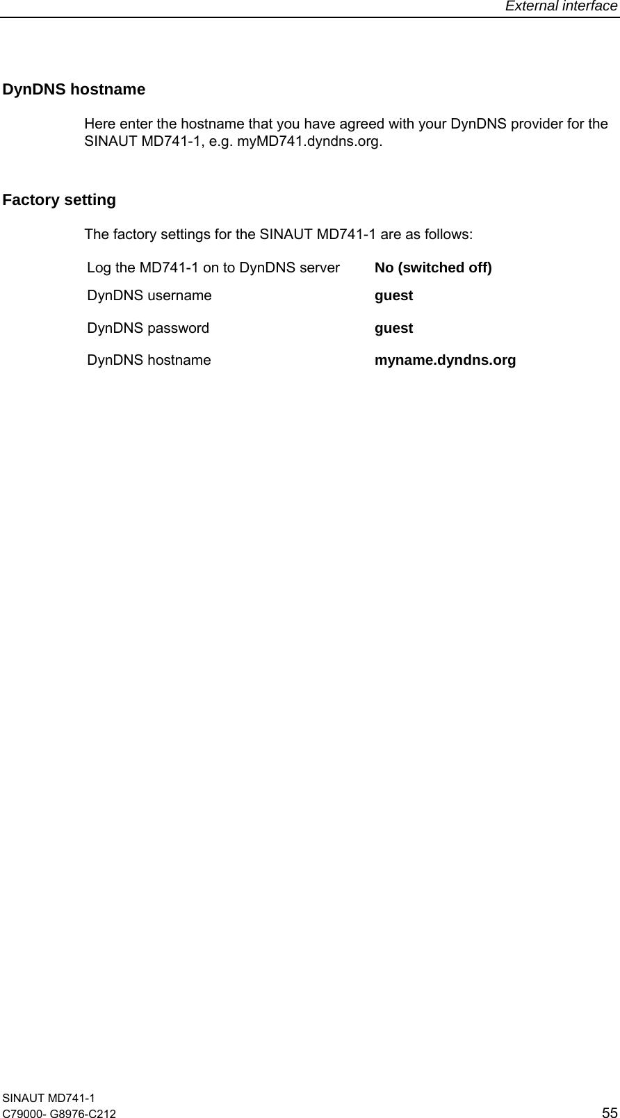 External interface SINAUT MD741-1 C79000- G8976-C212  55  DynDNS hostname  Here enter the hostname that you have agreed with your DynDNS provider for the SINAUT MD741-1, e.g. myMD741.dyndns.org. Factory setting  The factory settings for the SINAUT MD741-1 are as follows: Log the MD741-1 on to DynDNS server  No (switched off) DynDNS username  guest DynDNS password  guest  DynDNS hostname  myname.dyndns.org  