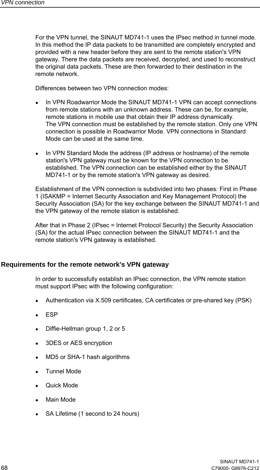 VPN connection  SINAUT MD741-1 68  C79000- G8976-C212   For the VPN tunnel, the SINAUT MD741-1 uses the IPsec method in tunnel mode. In this method the IP data packets to be transmitted are completely encrypted and provided with a new header before they are sent to the remote station&apos;s VPN gateway. There the data packets are received, decrypted, and used to reconstruct the original data packets. These are then forwarded to their destination in the remote network. Differences between two VPN connection modes: ● In VPN Roadwarrior Mode the SINAUT MD741-1 VPN can accept connections from remote stations with an unknown address. These can be, for example, remote stations in mobile use that obtain their IP address dynamically.  The VPN connection must be established by the remote station. Only one VPN connection is possible in Roadwarrior Mode. VPN connections in Standard Mode can be used at the same time. ● In VPN Standard Mode the address (IP address or hostname) of the remote station&apos;s VPN gateway must be known for the VPN connection to be established. The VPN connection can be established either by the SINAUT MD741-1 or by the remote station&apos;s VPN gateway as desired. Establishment of the VPN connection is subdivided into two phases: First in Phase 1 (ISAKMP = Internet Security Association and Key Management Protocol) the Security Association (SA) for the key exchange between the SINAUT MD741-1 and the VPN gateway of the remote station is established.  After that in Phase 2 (IPsec = Internet Protocol Security) the Security Association (SA) for the actual IPsec connection between the SINAUT MD741-1 and the remote station&apos;s VPN gateway is established. Requirements for the remote network&apos;s VPN gateway In order to successfully establish an IPsec connection, the VPN remote station must support IPsec with the following configuration: ● Authentication via X.509 certificates, CA certificates or pre-shared key (PSK) ● ESP  ● Diffie-Hellman group 1, 2 or 5  ● 3DES or AES encryption  ● MD5 or SHA-1 hash algorithms  ● Tunnel Mode ● Quick Mode  ● Main Mode ● SA Lifetime (1 second to 24 hours) 