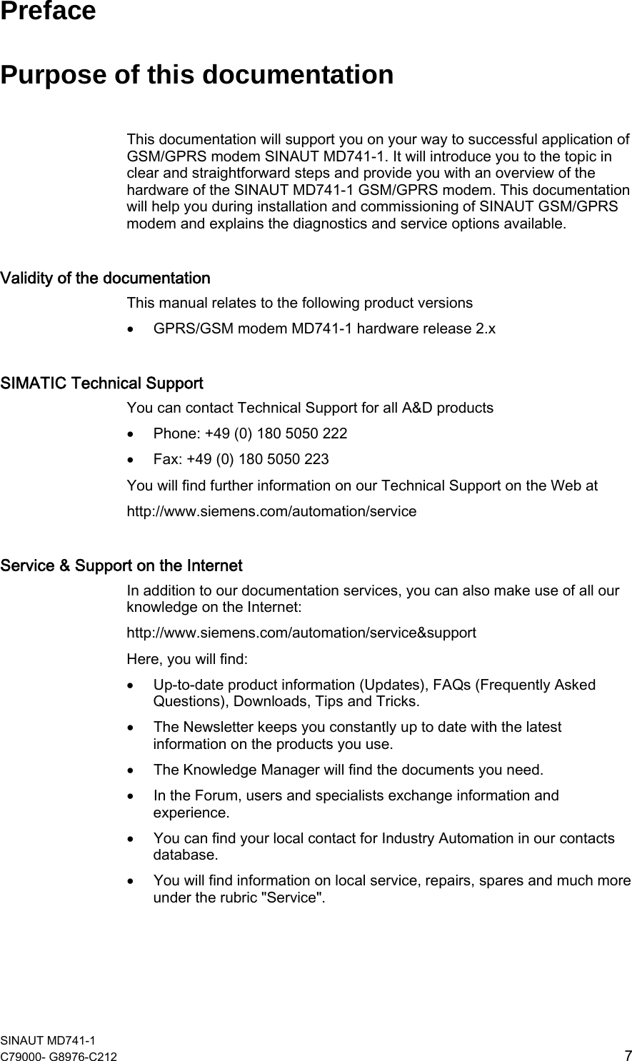  SINAUT MD741-1 C79000- G8976-C212  7   Preface Purpose of this documentation This documentation will support you on your way to successful application of GSM/GPRS modem SINAUT MD741-1. It will introduce you to the topic in clear and straightforward steps and provide you with an overview of the hardware of the SINAUT MD741-1 GSM/GPRS modem. This documentation will help you during installation and commissioning of SINAUT GSM/GPRS modem and explains the diagnostics and service options available. Validity of the documentation This manual relates to the following product versions • GPRS/GSM modem MD741-1 hardware release 2.x SIMATIC Technical Support You can contact Technical Support for all A&amp;D products • Phone: +49 (0) 180 5050 222 • Fax: +49 (0) 180 5050 223 You will find further information on our Technical Support on the Web at http://www.siemens.com/automation/service Service &amp; Support on the Internet In addition to our documentation services, you can also make use of all our knowledge on the Internet: http://www.siemens.com/automation/service&amp;support Here, you will find: • Up-to-date product information (Updates), FAQs (Frequently Asked Questions), Downloads, Tips and Tricks. • The Newsletter keeps you constantly up to date with the latest information on the products you use. • The Knowledge Manager will find the documents you need. • In the Forum, users and specialists exchange information and experience. • You can find your local contact for Industry Automation in our contacts database. • You will find information on local service, repairs, spares and much more under the rubric &quot;Service&quot;. 