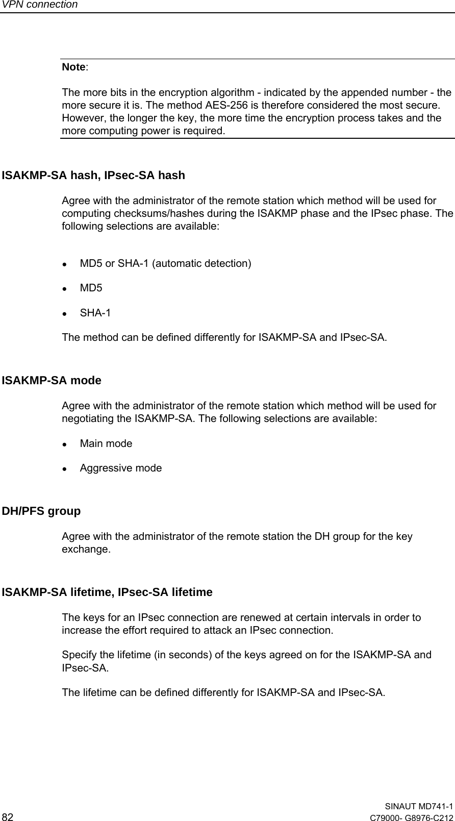 VPN connection  SINAUT MD741-1 82  C79000- G8976-C212   Note:   The more bits in the encryption algorithm - indicated by the appended number - the more secure it is. The method AES-256 is therefore considered the most secure. However, the longer the key, the more time the encryption process takes and the more computing power is required. ISAKMP-SA hash, IPsec-SA hash Agree with the administrator of the remote station which method will be used for computing checksums/hashes during the ISAKMP phase and the IPsec phase. The following selections are available:  ● MD5 or SHA-1 (automatic detection) ● MD5 ● SHA-1 The method can be defined differently for ISAKMP-SA and IPsec-SA. ISAKMP-SA mode Agree with the administrator of the remote station which method will be used for negotiating the ISAKMP-SA. The following selections are available: ● Main mode ● Aggressive mode DH/PFS group Agree with the administrator of the remote station the DH group for the key exchange. ISAKMP-SA lifetime, IPsec-SA lifetime The keys for an IPsec connection are renewed at certain intervals in order to increase the effort required to attack an IPsec connection. Specify the lifetime (in seconds) of the keys agreed on for the ISAKMP-SA and IPsec-SA. The lifetime can be defined differently for ISAKMP-SA and IPsec-SA. 