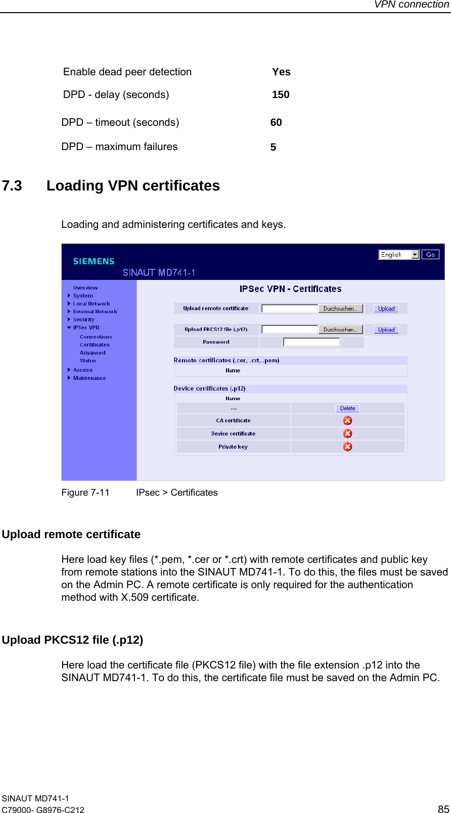 VPN connection SINAUT MD741-1 C79000- G8976-C212  85   Enable dead peer detection  Yes  DPD - delay (seconds)  150  DPD – timeout (seconds)  60  DPD – maximum failures  5   7.3 Loading VPN certificates Loading and administering certificates and keys.    Figure 7-11  IPsec &gt; Certificates Upload remote certificate  Here load key files (*.pem, *.cer or *.crt) with remote certificates and public key from remote stations into the SINAUT MD741-1. To do this, the files must be saved on the Admin PC. A remote certificate is only required for the authentication method with X.509 certificate. Upload PKCS12 file (.p12) Here load the certificate file (PKCS12 file) with the file extension .p12 into the SINAUT MD741-1. To do this, the certificate file must be saved on the Admin PC.   