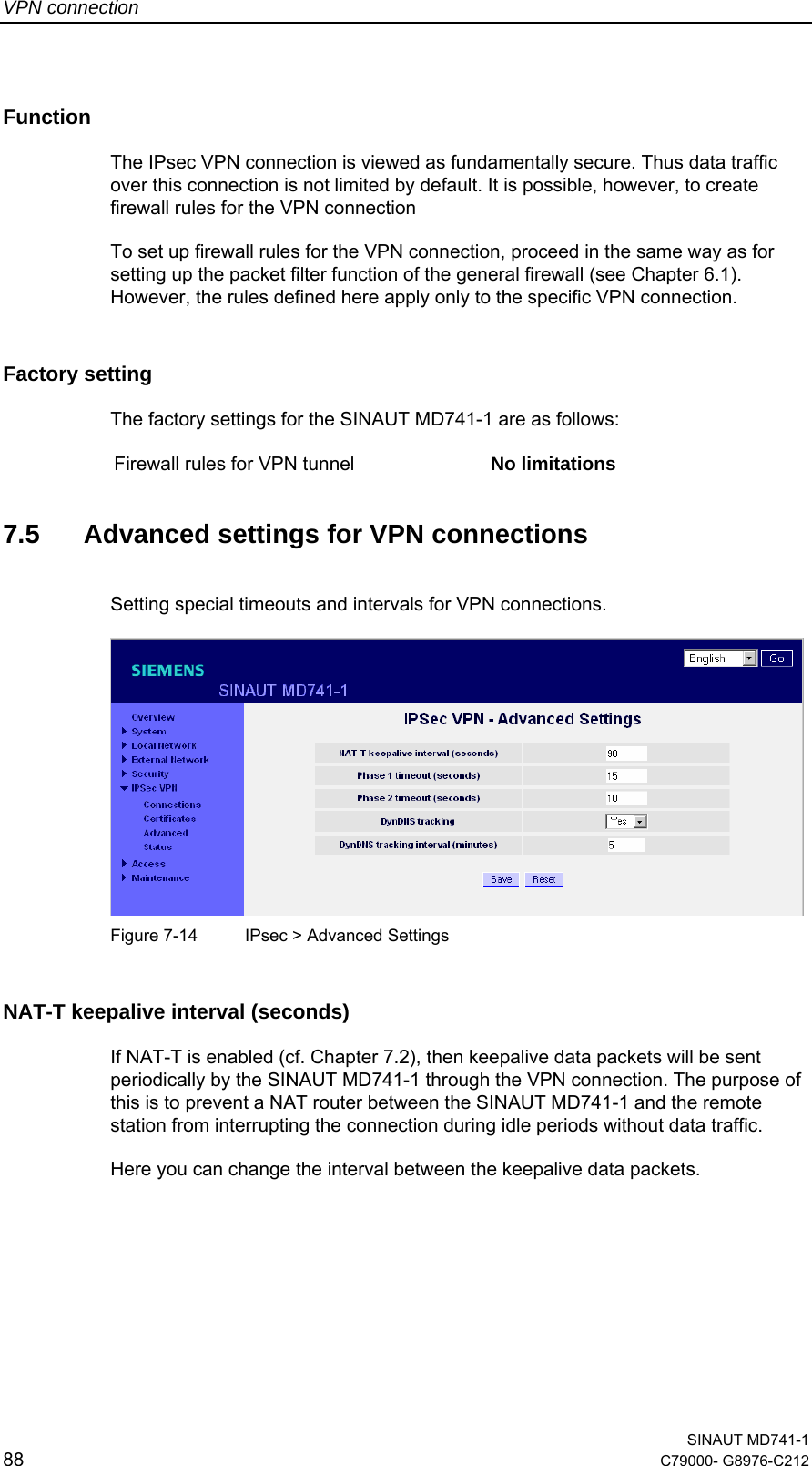 VPN connection  SINAUT MD741-1 88  C79000- G8976-C212   Function  The IPsec VPN connection is viewed as fundamentally secure. Thus data traffic over this connection is not limited by default. It is possible, however, to create firewall rules for the VPN connection To set up firewall rules for the VPN connection, proceed in the same way as for setting up the packet filter function of the general firewall (see Chapter 6.1). However, the rules defined here apply only to the specific VPN connection. Factory setting  The factory settings for the SINAUT MD741-1 are as follows:  Firewall rules for VPN tunnel  No limitations  7.5  Advanced settings for VPN connections Setting special timeouts and intervals for VPN connections.    Figure 7-14  IPsec &gt; Advanced Settings NAT-T keepalive interval (seconds) If NAT-T is enabled (cf. Chapter 7.2), then keepalive data packets will be sent periodically by the SINAUT MD741-1 through the VPN connection. The purpose of this is to prevent a NAT router between the SINAUT MD741-1 and the remote station from interrupting the connection during idle periods without data traffic. Here you can change the interval between the keepalive data packets. 