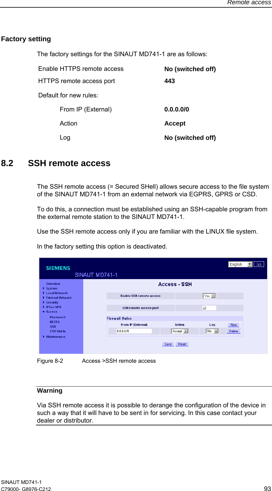 Remote access SINAUT MD741-1 C79000- G8976-C212  93  Factory setting  The factory settings for the SINAUT MD741-1 are as follows: Enable HTTPS remote access  No (switched off) HTTPS remote access port  443 Default for new rules:     From IP (External)  0.0.0.0/0  Action  Accept   Log  No (switched off)  8.2  SSH remote access The SSH remote access (= Secured SHell) allows secure access to the file system of the SINAUT MD741-1 from an external network via EGPRS, GPRS or CSD.  To do this, a connection must be established using an SSH-capable program from the external remote station to the SINAUT MD741-1.  Use the SSH remote access only if you are familiar with the LINUX file system.  In the factory setting this option is deactivated.     Figure 8-2  Access &gt;SSH remote access  Warning Via SSH remote access it is possible to derange the configuration of the device in such a way that it will have to be sent in for servicing. In this case contact your dealer or distributor. 