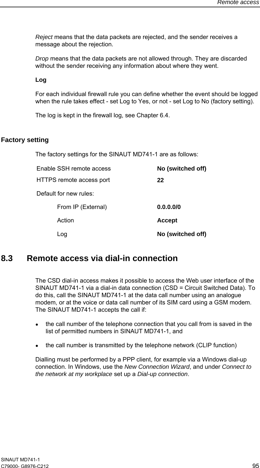 Remote access SINAUT MD741-1 C79000- G8976-C212  95  Reject means that the data packets are rejected, and the sender receives a message about the rejection.  Drop means that the data packets are not allowed through. They are discarded without the sender receiving any information about where they went. Log For each individual firewall rule you can define whether the event should be logged when the rule takes effect - set Log to Yes, or not - set Log to No (factory setting). The log is kept in the firewall log, see Chapter 6.4. Factory setting  The factory settings for the SINAUT MD741-1 are as follows: Enable SSH remote access  No (switched off) HTTPS remote access port  22 Default for new rules:     From IP (External)  0.0.0.0/0  Action  Accept   Log  No (switched off)  8.3  Remote access via dial-in connection The CSD dial-in access makes it possible to access the Web user interface of the SINAUT MD741-1 via a dial-in data connection (CSD = Circuit Switched Data). To do this, call the SINAUT MD741-1 at the data call number using an analogue modem, or at the voice or data call number of its SIM card using a GSM modem. The SINAUT MD741-1 accepts the call if: ● the call number of the telephone connection that you call from is saved in the list of permitted numbers in SINAUT MD741-1, and  ● the call number is transmitted by the telephone network (CLIP function)  Dialling must be performed by a PPP client, for example via a Windows dial-up connection. In Windows, use the New Connection Wizard, and under Connect to the network at my workplace set up a Dial-up connection.  
