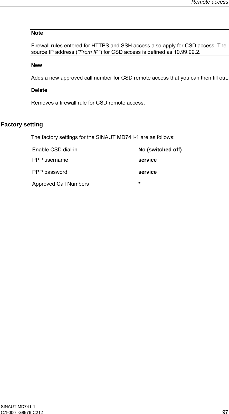 Remote access SINAUT MD741-1 C79000- G8976-C212  97  Note Firewall rules entered for HTTPS and SSH access also apply for CSD access. The source IP address (&quot;From IP&quot;) for CSD access is defined as 10.99.99.2. New  Adds a new approved call number for CSD remote access that you can then fill out. Delete  Removes a firewall rule for CSD remote access. Factory setting  The factory settings for the SINAUT MD741-1 are as follows: Enable CSD dial-in  No (switched off) PPP username  service PPP password  service  Approved Call Numbers  *   