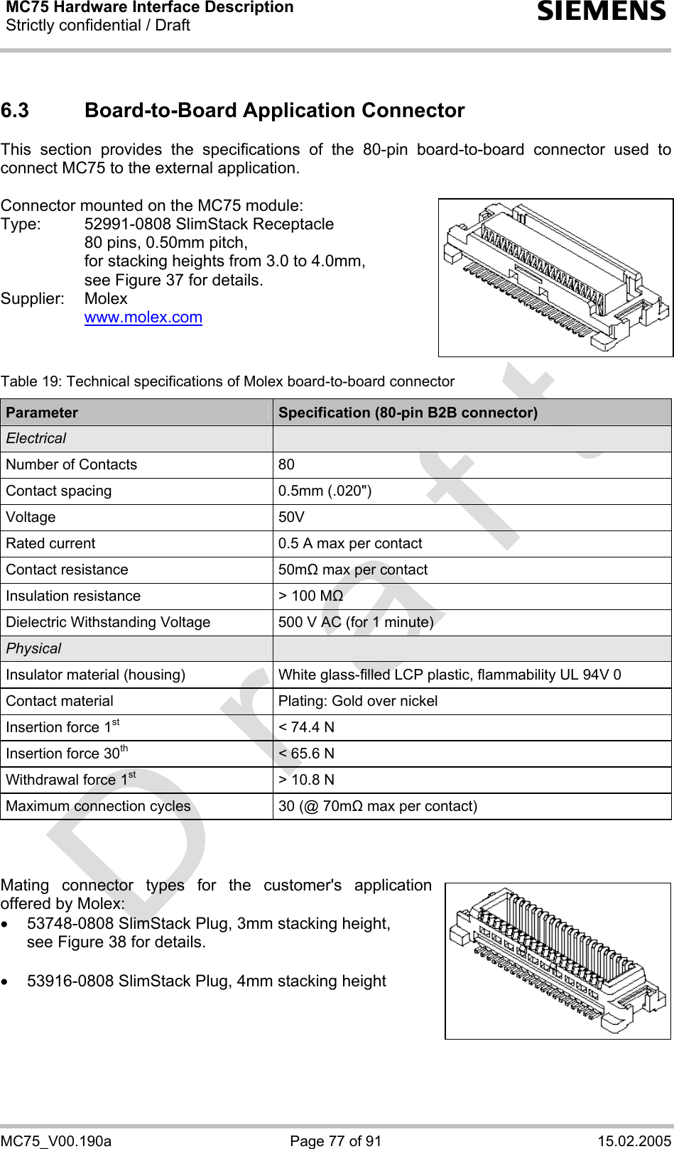 MC75 Hardware Interface Description Strictly confidential / Draft  s MC75_V00.190a  Page 77 of 91  15.02.2005 6.3  Board-to-Board Application Connector This section provides the specifications of the 80-pin board-to-board connector used to connect MC75 to the external application.   Connector mounted on the MC75 module: Type:  52991-0808 SlimStack Receptacle    80 pins, 0.50mm pitch,   for stacking heights from 3.0 to 4.0mm,   see Figure 37 for details. Supplier: Molex   www.molex.com    Table 19: Technical specifications of Molex board-to-board connector Parameter  Specification (80-pin B2B connector) Electrical   Number of Contacts  80 Contact spacing  0.5mm (.020&quot;) Voltage 50V Rated current  0.5 A max per contact Contact resistance  50mΩ max per contact Insulation resistance  &gt; 100 MΩ Dielectric Withstanding Voltage  500 V AC (for 1 minute) Physical   Insulator material (housing)  White glass-filled LCP plastic, flammability UL 94V 0 Contact material  Plating: Gold over nickel Insertion force 1st  &lt; 74.4 N Insertion force 30th  &lt; 65.6 N Withdrawal force 1st  &gt; 10.8 N Maximum connection cycles  30 (@ 70mΩ max per contact)    Mating connector types for the customer&apos;s application offered by Molex:  •  53748-0808 SlimStack Plug, 3mm stacking height, see Figure 38 for details.  •  53916-0808 SlimStack Plug, 4mm stacking height     