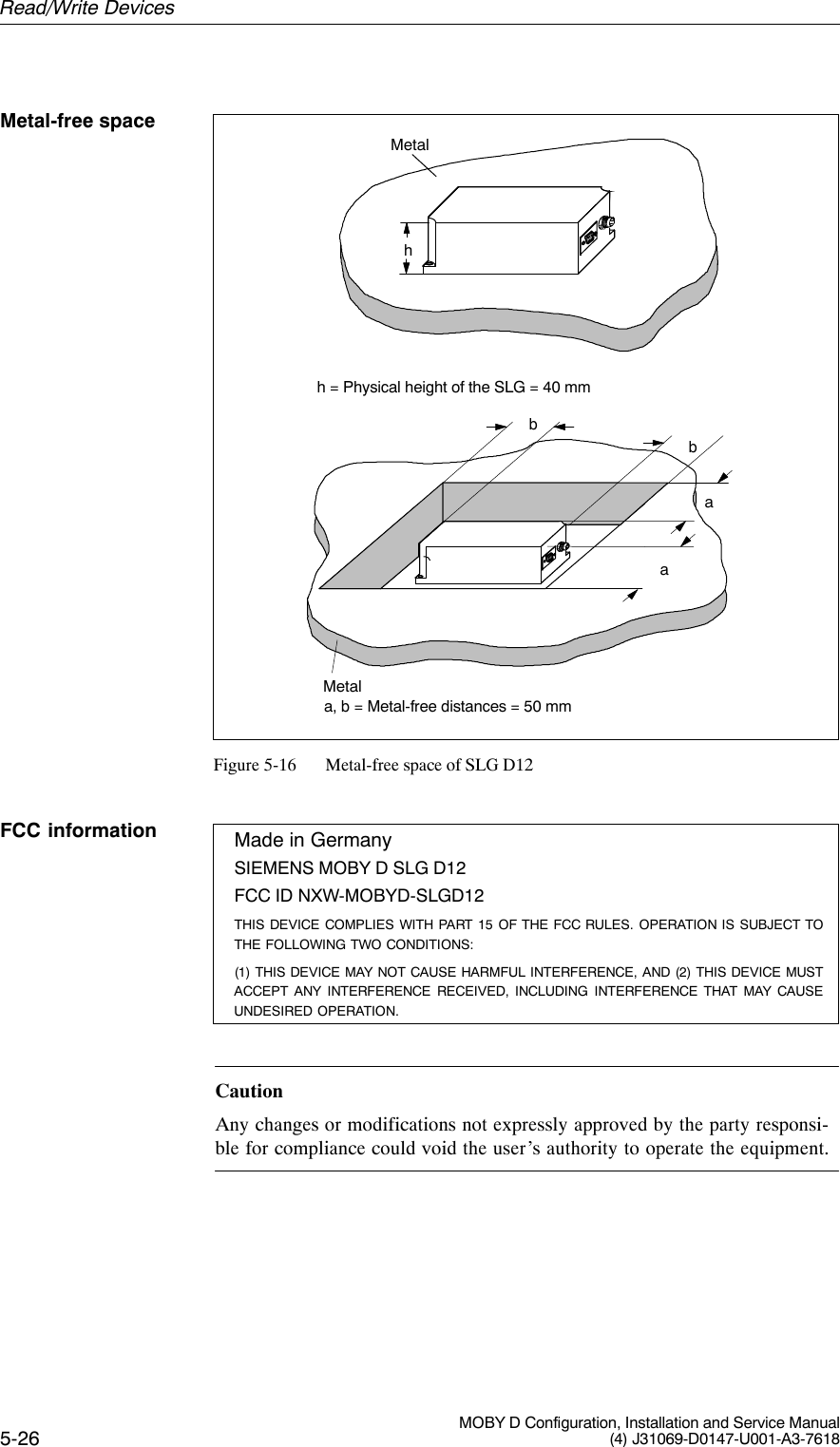 5-26 MOBY D Configuration, Installation and Service Manual(4) J31069-D0147-U001-A3-7618Metalh = Physical height of the SLG = 40 mmhbMetala, b = Metal-free distances = 50 mmbaaFigure 5-16 Metal-free space of SLG D12Made in GermanySIEMENS MOBY D SLG D12FCC ID NXW-MOBYD-SLGD12THIS DEVICE COMPLIES WITH PART 15 OF THE FCC RULES. OPERATION IS SUBJECT TOTHE FOLLOWING TWO CONDITIONS:(1) THIS DEVICE MAY NOT CAUSE HARMFUL INTERFERENCE, AND (2) THIS DEVICE MUSTACCEPT ANY INTERFERENCE RECEIVED, INCLUDING INTERFERENCE THAT MAY CAUSEUNDESIRED OPERATION.CautionAny changes or modifications not expressly approved by the party responsi-ble for compliance could void the user’s authority to operate the equipment.Metal-free spaceFCC informationRead/Write Devices