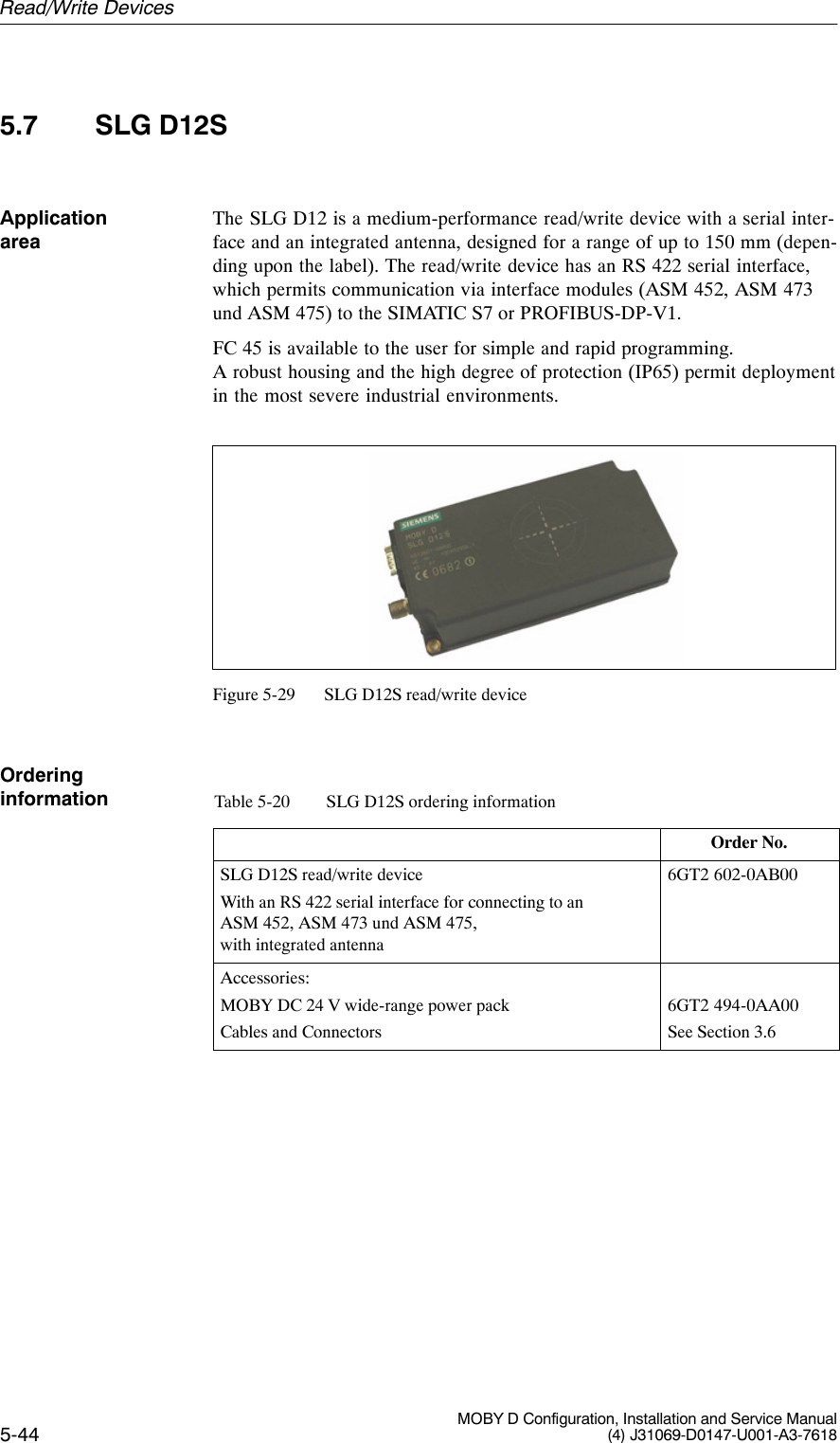 5-44 MOBY D Configuration, Installation and Service Manual(4) J31069-D0147-U001-A3-76185.7 SLG D12SThe SLG D12 is a medium-performance read/write device with a serial inter-face and an integrated antenna, designed for a range of up to 150 mm (depen-ding upon the label). The read/write device has an RS 422 serial interface,which permits communication via interface modules (ASM 452, ASM 473und ASM 475) to the SIMATIC S7 or PROFIBUS-DP-V1.FC 45 is available to the user for simple and rapid programming. A robust housing and the high degree of protection (IP65) permit deploymentin the most severe industrial environments.Figure 5-29 SLG D12S read/write deviceTable 5-20 SLG D12S ordering informationOrder No.SLG D12S read/write deviceWith an RS 422 serial interface for connecting to anASM 452, ASM 473 und ASM 475,with integrated antenna6GT2 602-0AB00Accessories:MOBY DC 24 V wide-range power packCables and Connectors6GT2 494-0AA00See Section 3.6Application areaOrderinginformationRead/Write Devices