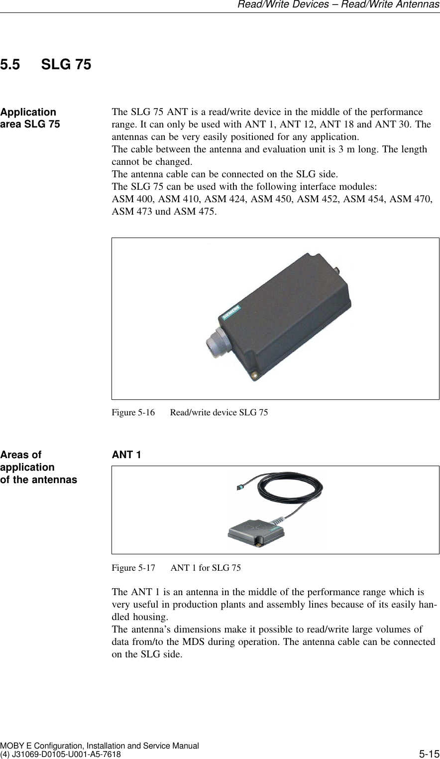 5-15MOBY E Configuration, Installation and Service Manual(4) J31069-D0105-U001-A5-76185.5 SLG 75The SLG 75 ANT is a read/write device in the middle of the performancerange. It can only be used with ANT 1, ANT 12, ANT 18 and ANT 30. Theantennas can be very easily positioned for any application.The cable between the antenna and evaluation unit is 3 m long. The lengthcannot be changed. The antenna cable can be connected on the SLG side.The SLG 75 can be used with the following interface modules: ASM 400, ASM 410, ASM 424, ASM 450, ASM 452, ASM 454, ASM 470,ASM 473 und ASM 475.Figure 5-16 Read/write device SLG 75ANT 1Figure 5-17 ANT 1 for SLG 75The ANT 1 is an antenna in the middle of the performance range which isvery useful in production plants and assembly lines because of its easily han-dled housing.The antenna’s dimensions make it possible to read/write large volumes ofdata from/to the MDS during operation. The antenna cable can be connectedon the SLG side.Applicationarea SLG 75Areas ofapplicationof the antennasRead/Write Devices – Read/Write Antennas