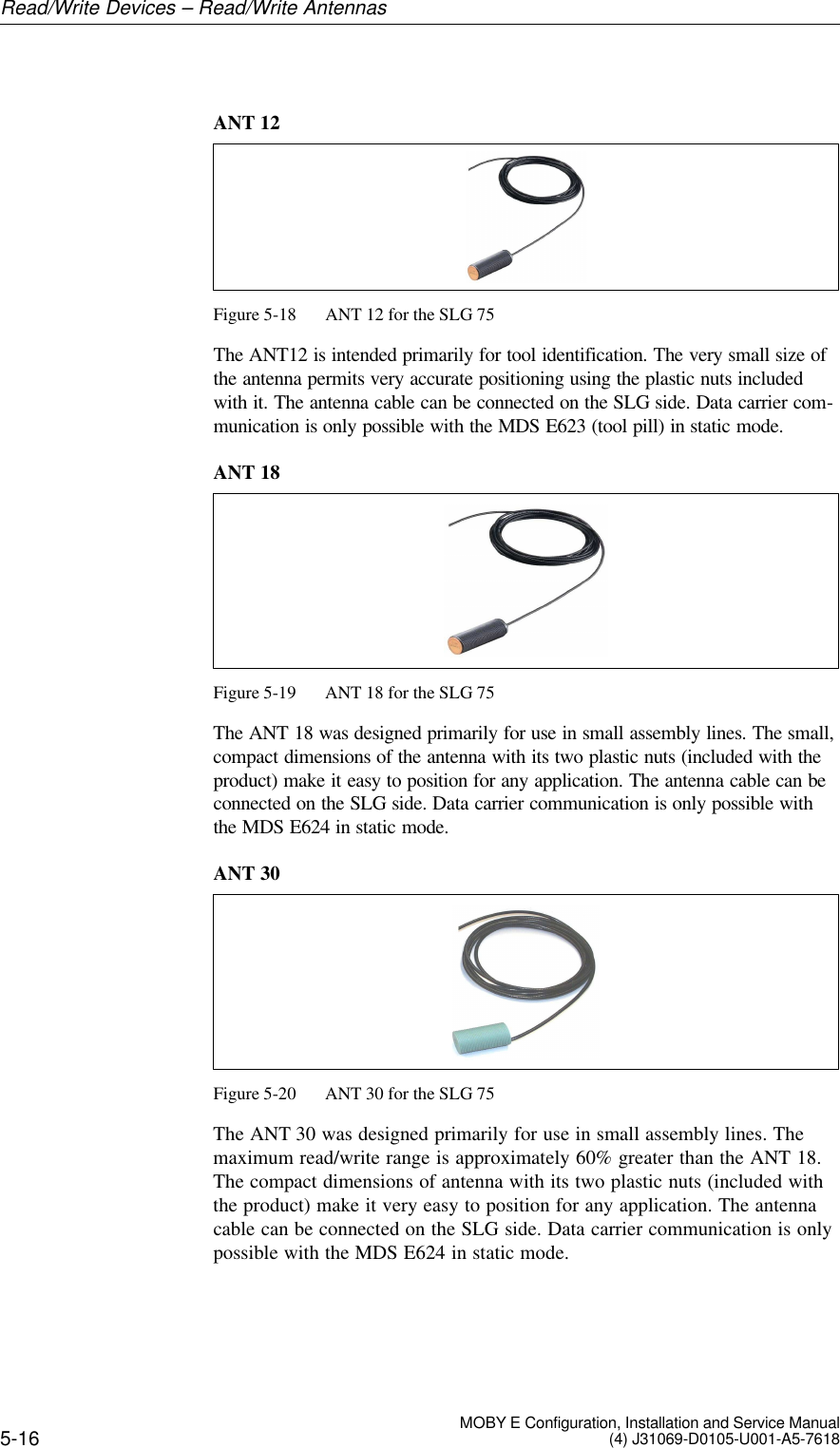 5-16 MOBY E Configuration, Installation and Service Manual(4) J31069-D0105-U001-A5-7618ANT 12Figure 5-18 ANT 12 for the SLG 75The ANT12 is intended primarily for tool identification. The very small size ofthe antenna permits very accurate positioning using the plastic nuts includedwith it. The antenna cable can be connected on the SLG side. Data carrier com-munication is only possible with the MDS E623 (tool pill) in static mode.ANT 18Figure 5-19 ANT 18 for the SLG 75The ANT 18 was designed primarily for use in small assembly lines. The small,compact dimensions of the antenna with its two plastic nuts (included with theproduct) make it easy to position for any application. The antenna cable can beconnected on the SLG side. Data carrier communication is only possible withthe MDS E624 in static mode.ANT 30Figure 5-20 ANT 30 for the SLG 75The ANT 30 was designed primarily for use in small assembly lines. Themaximum read/write range is approximately 60% greater than the ANT 18.The compact dimensions of antenna with its two plastic nuts (included withthe product) make it very easy to position for any application. The antennacable can be connected on the SLG side. Data carrier communication is onlypossible with the MDS E624 in static mode.Read/Write Devices – Read/Write Antennas
