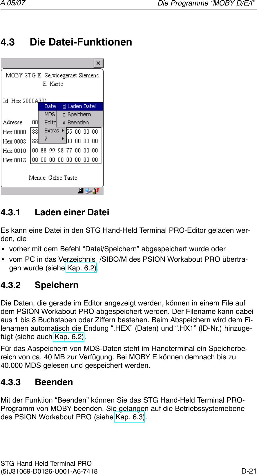 A 05/07D-21STG Hand-Held Terminal PRO(5)J31069-D0126-U001-A6-74184.3 Die Datei-Funktionen4.3.1 Laden einer DateiEs kann eine Datei in den STG Hand-Held Terminal PRO-Editor geladen wer-den, dieSvorher mit dem Befehl “Datei/Speichern” abgespeichert wurde oderSvom PC in das Verzeichnis  /SIBO/M des PSION Workabout PRO übertra-gen wurde (siehe Kap. 6.2).4.3.2 SpeichernDie Daten, die gerade im Editor angezeigt werden, können in einem File aufdem PSION Workabout PRO abgespeichert werden. Der Filename kann dabeiaus 1 bis 8 Buchstaben oder Ziffern bestehen. Beim Abspeichern wird dem Fi-lenamen automatisch die Endung “.HEX” (Daten) und “.HX1” (ID-Nr.) hinzuge-fügt (siehe auch Kap. 6.2).Für das Abspeichern von MDS-Daten steht im Handterminal ein Speicherbe-reich von ca. 40 MB zur Verfügung. Bei MOBY E können demnach bis zu40.000 MDS gelesen und gespeichert werden.4.3.3 BeendenMit der Funktion “Beenden” können Sie das STG Hand-Held Terminal PRO-Programm von MOBY beenden. Sie gelangen auf die Betriebssystemebenedes PSION Workabout PRO (siehe Kap. 6.3).Die Programme “MOBY D/E/I”