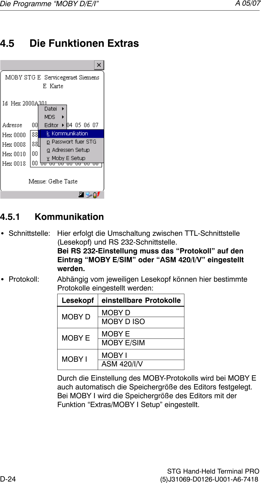 A 05/07D-24 STG Hand-Held Terminal PRO(5)J31069-D0126-U001-A6-74184.5 Die Funktionen Extras4.5.1 KommunikationSSchnittstelle: Hier erfolgt die Umschaltung zwischen TTL-Schnittstelle (Lesekopf) und RS 232-Schnittstelle.Bei RS 232-Einstellung muss das “Protokoll” auf den Eintrag “MOBY E/SIM” oder “ASM 420/I/V” eingestelltwerden.SProtokoll: Abhängig vom jeweiligen Lesekopf können hier bestimmteProtokolle eingestellt werden:Lesekopf einstellbare ProtokolleMOBY DMOBY D ISOMOBY EMOBY E/SIMMOBY IASM 420/I/VMOBY DMOBY EMOBY IDurch die Einstellung des MOBY-Protokolls wird bei MOBY E auch automatisch die Speichergröße des Editors festgelegt.Bei MOBY I wird die Speichergröße des Editors mit der Funktion “Extras/MOBY I Setup” eingestellt.Die Programme “MOBY D/E/I”