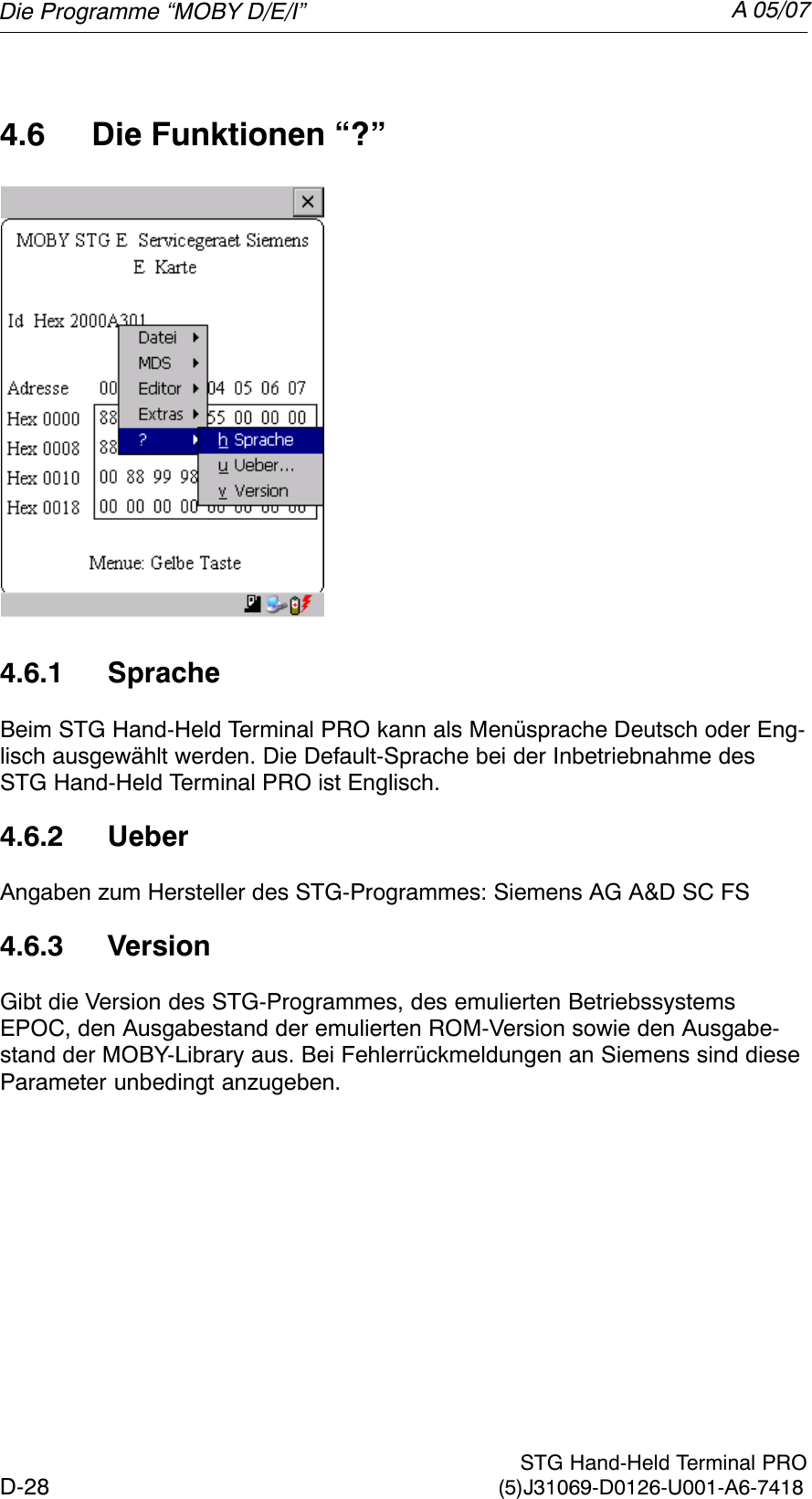 A 05/07D-28 STG Hand-Held Terminal PRO(5)J31069-D0126-U001-A6-74184.6 Die Funktionen “?”4.6.1 SpracheBeim STG Hand-Held Terminal PRO kann als Menüsprache Deutsch oder Eng-lisch ausgewählt werden. Die Default-Sprache bei der Inbetriebnahme desSTG Hand-Held Terminal PRO ist Englisch.4.6.2 UeberAngaben zum Hersteller des STG-Programmes: Siemens AG A&amp;D SC FS4.6.3 VersionGibt die Version des STG-Programmes, des emulierten BetriebssystemsEPOC, den Ausgabestand der emulierten ROM-Version sowie den Ausgabe-stand der MOBY-Library aus. Bei Fehlerrückmeldungen an Siemens sind dieseParameter unbedingt anzugeben.Die Programme “MOBY D/E/I”